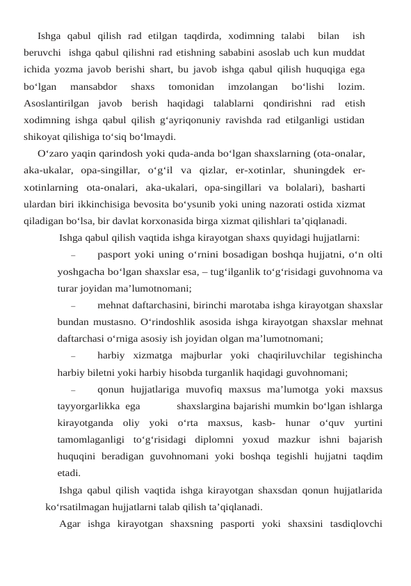 Ishga qabul qilish rad etilgan taqdirda,  xodimning talabi   bilan   ish
beruvchi  ishga qabul qilishni rad etishning sababini asoslab uch kun muddat
ichida yozma javob berishi shart, bu javob ishga qabul qilish huquqiga ega
bo‘lgan 
mansabdor 
shaxs 
tomonidan 
imzolangan  bo‘lishi  lozim.
Asoslantirilgan  javob  berish  haqidagi  talablarni  qondirishni  rad etish
xodimning ishga qabul qilish g‘ayriqonuniy ravishda rad etilganligi ustidan
shikoyat qilishiga to‘siq bo‘lmaydi.
O‘zaro yaqin qarindosh yoki quda-anda bo‘lgan shaxslarning (ota-onalar,
aka-ukalar, opa-singillar, o‘g‘il va qizlar, er-xotinlar, shuningdek er-
xotinlarning ota-onalari, aka-ukalari, opa-singillari va bolalari), basharti
ulardan biri ikkinchisiga bevosita bo‘ysunib yoki uning nazorati ostida xizmat
qiladigan bo‘lsa, bir davlat korxonasida birga xizmat qilishlari ta’qiqlanadi.
Ishga qabul qilish vaqtida ishga kirayotgan shaxs quyidagi hujjatlarni:
–
pasport yoki uning o‘rnini bosadigan boshqa hujjatni, o‘n olti
yoshgacha bo‘lgan shaxslar esa, – tug‘ilganlik to‘g‘risidagi guvohnoma va
turar joyidan ma’lumotnomani;
–
mehnat daftarchasini, birinchi marotaba ishga kirayotgan shaxslar
bundan mustasno. O‘rindoshlik asosida ishga kirayotgan shaxslar mehnat
daftarchasi o‘rniga asosiy ish joyidan olgan ma’lumotnomani;
–
harbiy  xizmatga  majburlar  yoki  chaqiriluvchilar  tegishincha
harbiy biletni yoki harbiy hisobda turganlik haqidagi guvohnomani;
–
qonun hujjatlariga muvofiq maxsus ma’lumotga yoki maxsus
tayyorgarlikka ega                   shaxslargina bajarishi mumkin bo‘lgan ishlarga
kirayotganda  oliy  yoki  o‘rta  maxsus,  kasb- hunar  o‘quv  yurtini
tamomlaganligi  to‘g‘risidagi  diplomni  yoxud  mazkur  ishni  bajarish
huquqini beradigan guvohnomani yoki boshqa tegishli hujjatni taqdim
etadi.
Ishga qabul qilish vaqtida ishga kirayotgan shaxsdan qonun hujjatlarida
ko‘rsatilmagan hujjatlarni talab qilish ta’qiqlanadi.
Agar  ishga  kirayotgan  shaxsning  pasporti  yoki  shaxsini  tasdiqlovchi
