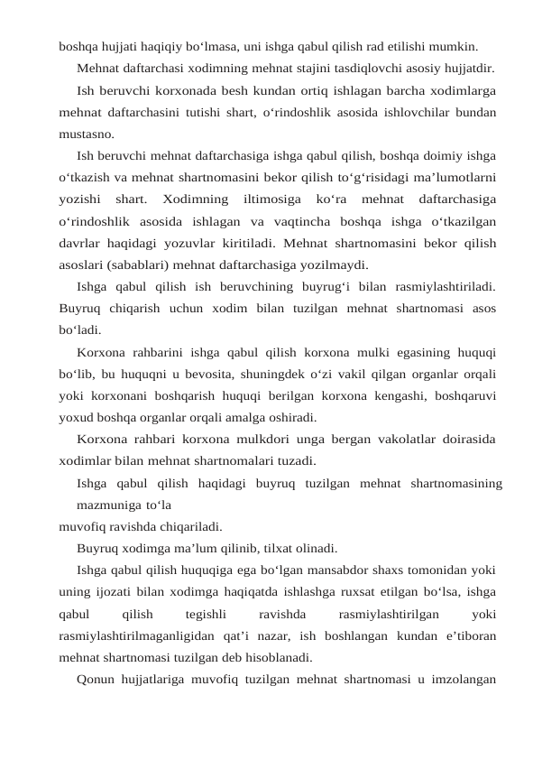 boshqa hujjati haqiqiy bo‘lmasa, uni ishga qabul qilish rad etilishi mumkin.
Mehnat daftarchasi xodimning mehnat stajini tasdiqlovchi asosiy hujjatdir.
Ish beruvchi korxonada besh kundan ortiq ishlagan barcha xodimlarga
mehnat daftarchasini tutishi shart, o‘rindoshlik asosida ishlovchilar bundan
mustasno.
Ish beruvchi mehnat daftarchasiga ishga qabul qilish, boshqa doimiy ishga
o‘tkazish va mehnat shartnomasini bekor qilish to‘g‘risidagi ma’lumotlarni
yozishi 
shart. 
Xodimning 
iltimosiga 
ko‘ra 
mehnat 
daftarchasiga
o‘rindoshlik asosida ishlagan va vaqtincha boshqa ishga o‘tkazilgan
davrlar haqidagi yozuvlar kiritiladi. Mehnat shartnomasini bekor qilish
asoslari (sabablari) mehnat daftarchasiga yozilmaydi.
Ishga  qabul  qilish  ish  beruvchining  buyrug‘i  bilan  rasmiylashtiriladi.
Buyruq  chiqarish uchun xodim bilan tuzilgan mehnat shartnomasi asos
bo‘ladi.
Korxona rahbarini ishga qabul qilish korxona mulki egasining huquqi
bo‘lib, bu huquqni u bevosita, shuningdek o‘zi vakil qilgan organlar orqali
yoki korxonani  boshqarish huquqi berilgan korxona kengashi, boshqaruvi
yoxud boshqa organlar orqali amalga oshiradi.
Korxona rahbari korxona mulkdori unga bergan vakolatlar doirasida
xodimlar bilan mehnat shartnomalari tuzadi.
Ishga qabul qilish haqidagi buyruq tuzilgan mehnat shartnomasining
mazmuniga to‘la
muvofiq ravishda chiqariladi.
Buyruq xodimga ma’lum qilinib, tilxat olinadi.
Ishga qabul qilish huquqiga ega bo‘lgan mansabdor shaxs tomonidan yoki
uning ijozati bilan xodimga haqiqatda ishlashga ruxsat etilgan bo‘lsa, ishga
qabul
 
qilish
 
tegishli
 
ravishda 
rasmiylashtirilgan 
yoki
rasmiylashtirilmaganligidan qat’i nazar,  ish boshlangan kundan e’tiboran
mehnat shartnomasi tuzilgan deb hisoblanadi.
Qonun hujjatlariga muvofiq tuzilgan mehnat shartnomasi u imzolangan
