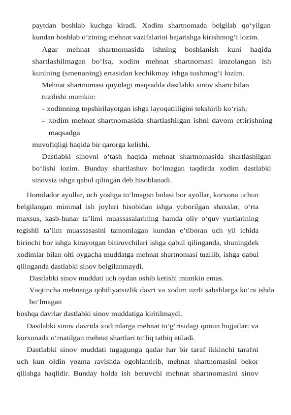 paytdan boshlab kuchga  kiradi.  Xodim  shartnomada  belgilab  qo‘yilgan
kundan boshlab o‘zining mehnat vazifalarini bajarishga kirishmog‘i lozim.
Agar 
mehnat 
shartnomasida 
ishning 
boshlanish 
kuni 
haqida
shartlashilmagan bo‘lsa, xodim  mehnat  shartnomasi  imzolangan  ish
kunining (smenaning) ertasidan kechikmay ishga tushmog‘i lozim.
Mehnat shartnomasi quyidagi maqsadda dastlabki sinov sharti bilan 
tuzilishi mumkin:
– xodimning topshirilayotgan ishga layoqatliligini tekshirib ko‘rish;
– xodim mehnat shartnomasida shartlashilgan ishni davom ettirishning
maqsadga
muvofiqligi haqida bir qarorga kelishi.
Dastlabki  sinovni  o‘tash  haqida  mehnat  shartnomasida  shartlashilgan
bo‘lishi  lozim. Bunday  shartlashuv  bo‘lmagan  taqdirda  xodim  dastlabki
sinovsiz ishga qabul qilingan deb hisoblanadi.
Homilador ayollar, uch yoshga to‘lmagan bolasi bor ayollar, korxona uchun
belgilangan minimal  ish  joylari  hisobidan  ishga  yuborilgan  shaxslar,  o‘rta
maxsus, kasb-hunar ta’limi muassasalarining hamda oliy o‘quv yurtlarining
tegishli  ta’lim  muassasasini  tamomlagan kundan  e’tiboran  uch  yil  ichida
birinchi bor ishga kirayotgan bitiruvchilari ishga qabul qilinganda, shuningdek
xodimlar bilan olti oygacha muddatga mehnat shartnomasi tuzilib, ishga qabul
qilinganda dastlabki sinov belgilanmaydi.
Dastlabki sinov muddati uch oydan oshib ketishi mumkin emas.
Vaqtincha mehnatga qobiliyatsizlik davri va xodim uzrli sabablarga ko‘ra ishda
bo‘lmagan
boshqa davrlar dastlabki sinov muddatiga kiritilmaydi.
Dastlabki sinov davrida xodimlarga mehnat to‘g‘risidagi qonun hujjatlari va
korxonada o‘rnatilgan mehnat shartlari to‘liq tatbiq etiladi.
Dastlabki sinov muddati tugagunga qadar har bir taraf ikkinchi tarafni
uch kun oldin yozma  ravishda  ogohlantirib,  mehnat  shartnomasini  bekor
qilishga haqlidir. Bunday holda ish beruvchi mehnat shartnomasini sinov
