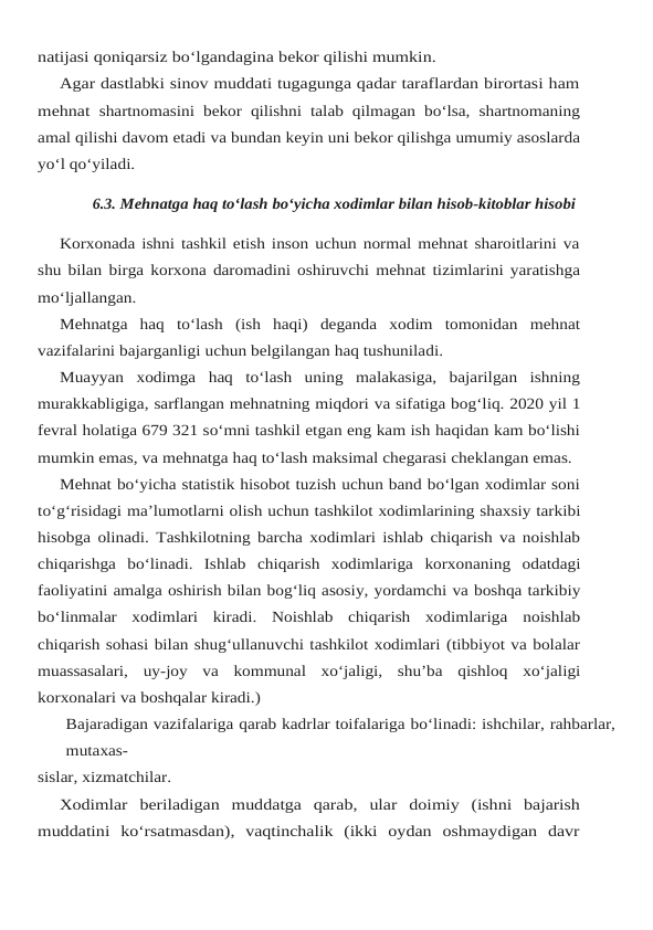 natijasi qoniqarsiz bo‘lgandagina bekor qilishi mumkin.
Agar dastlabki sinov muddati tugagunga qadar taraflardan birortasi ham
mehnat shartnomasini bekor qilishni talab qilmagan bo‘lsa, shartnomaning
amal qilishi davom etadi va bundan keyin uni bekor qilishga umumiy asoslarda
yo‘l qo‘yiladi.
6.3. Mehnatga haq to‘lash bo‘yicha xodimlar bilan hisob-kitoblar hisobi
Korxonada ishni tashkil etish inson uchun normal mehnat sharoitlarini va
shu bilan birga korxona daromadini oshiruvchi mehnat tizimlarini yaratishga
mo‘ljallangan.
Mehnatga haq to‘lash (ish haqi) deganda xodim tomonidan mehnat
vazifalarini bajarganligi uchun belgilangan haq tushuniladi.
Muayyan  xodimga  haq  to‘lash  uning  malakasiga,  bajarilgan  ishning
murakkabligiga, sarflangan mehnatning miqdori va sifatiga bog‘liq. 2020 yil 1
fevral holatiga 679 321 so‘mni tashkil etgan eng kam ish haqidan kam bo‘lishi
mumkin emas, va mehnatga haq to‘lash maksimal chegarasi cheklangan emas.
Mehnat bo‘yicha statistik hisobot tuzish uchun band bo‘lgan xodimlar soni
to‘g‘risidagi ma’lumotlarni olish uchun tashkilot xodimlarining shaxsiy tarkibi
hisobga olinadi. Tashkilotning barcha xodimlari ishlab chiqarish va noishlab
chiqarishga  bo‘linadi.  Ishlab chiqarish xodimlariga korxonaning odatdagi
faoliyatini amalga oshirish bilan bog‘liq asosiy, yordamchi va boshqa tarkibiy
bo‘linmalar  xodimlari  kiradi.  Noishlab  chiqarish  xodimlariga noishlab
chiqarish sohasi bilan shug‘ullanuvchi tashkilot xodimlari (tibbiyot va bolalar
muassasalari, uy-joy va kommunal xo‘jaligi, shu’ba qishloq xo‘jaligi
korxonalari va boshqalar kiradi.)
Bajaradigan vazifalariga qarab kadrlar toifalariga bo‘linadi: ishchilar, rahbarlar,
mutaxas-
sislar, xizmatchilar.
Xodimlar beriladigan muddatga qarab, ular doimiy (ishni bajarish
muddatini ko‘rsatmasdan),  vaqtinchalik  (ikki  oydan  oshmaydigan  davr

