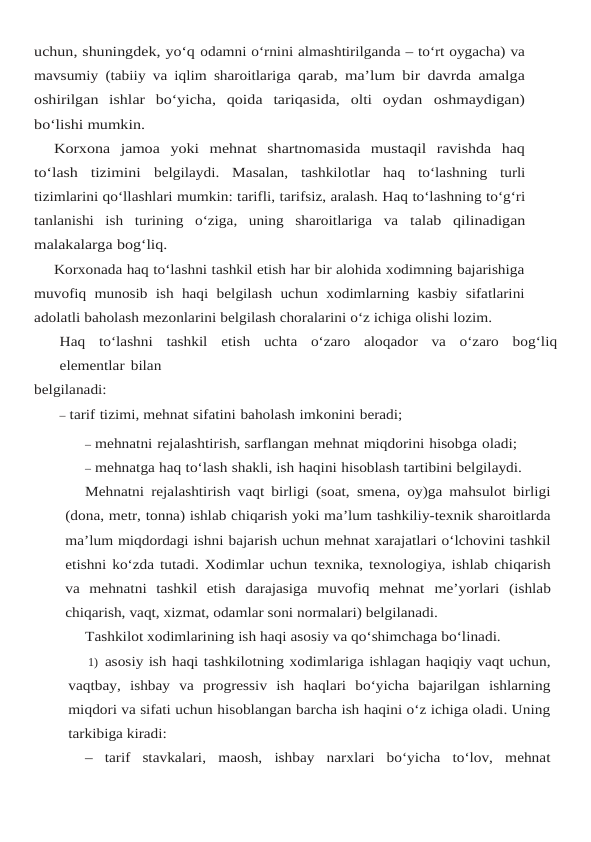 uchun, shuningdek, yo‘q odamni o‘rnini almashtirilganda – to‘rt oygacha) va
mavsumiy (tabiiy va iqlim sharoitlariga qarab, ma’lum bir davrda amalga
oshirilgan  ishlar  bo‘yicha,  qoida  tariqasida,  olti  oydan oshmaydigan)
bo‘lishi mumkin.
Korxona  jamoa  yoki  mehnat  shartnomasida  mustaqil  ravishda  haq
to‘lash  tizimini belgilaydi. Masalan, tashkilotlar haq to‘lashning turli
tizimlarini qo‘llashlari mumkin: tarifli, tarifsiz, aralash. Haq to‘lashning to‘g‘ri
tanlanishi  ish  turining  o‘ziga,  uning  sharoitlariga  va talab qilinadigan
malakalarga bog‘liq.
Korxonada haq to‘lashni tashkil etish har bir alohida xodimning bajarishiga
muvofiq munosib ish haqi belgilash uchun xodimlarning kasbiy sifatlarini
adolatli baholash mezonlarini belgilash choralarini o‘z ichiga olishi lozim.
Haq to‘lashni tashkil etish uchta o‘zaro aloqador va o‘zaro bog‘liq
elementlar bilan
belgilanadi:
– tarif tizimi, mehnat sifatini baholash imkonini beradi;
– mehnatni rejalashtirish, sarflangan mehnat miqdorini hisobga oladi;
– mehnatga haq to‘lash shakli, ish haqini hisoblash tartibini belgilaydi.
Mehnatni rejalashtirish vaqt birligi (soat, smena, oy)ga mahsulot birligi
(dona, metr, tonna) ishlab chiqarish yoki ma’lum tashkiliy-texnik sharoitlarda
ma’lum miqdordagi ishni bajarish uchun mehnat xarajatlari o‘lchovini tashkil
etishni ko‘zda tutadi. Xodimlar uchun texnika, texnologiya, ishlab chiqarish
va  mehnatni  tashkil  etish  darajasiga  muvofiq  mehnat me’yorlari (ishlab
chiqarish, vaqt, xizmat, odamlar soni normalari) belgilanadi.
Tashkilot xodimlarining ish haqi asosiy va qo‘shimchaga bo‘linadi.
1) asosiy ish haqi tashkilotning xodimlariga ishlagan haqiqiy vaqt uchun,
vaqtbay, ishbay va progressiv ish haqlari bo‘yicha bajarilgan ishlarning
miqdori va sifati uchun hisoblangan barcha ish haqini o‘z ichiga oladi. Uning
tarkibiga kiradi:
– tarif stavkalari, maosh, ishbay narxlari bo‘yicha to‘lov, mehnat
