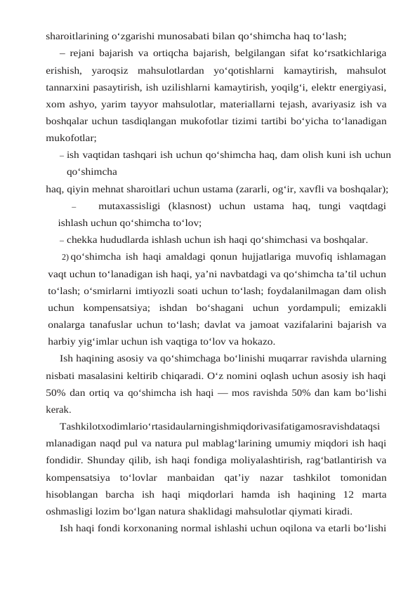sharoitlarining o‘zgarishi munosabati bilan qo‘shimcha haq to‘lash;
– rejani bajarish va ortiqcha bajarish, belgilangan sifat ko‘rsatkichlariga
erishish, yaroqsiz mahsulotlardan  yo‘qotishlarni  kamaytirish,  mahsulot
tannarxini pasaytirish, ish uzilishlarni kamaytirish, yoqilg‘i, elektr energiyasi,
xom ashyo, yarim tayyor mahsulotlar, materiallarni tejash, avariyasiz ish va
boshqalar uchun tasdiqlangan mukofotlar tizimi tartibi bo‘yicha to‘lanadigan
mukofotlar;
– ish vaqtidan tashqari ish uchun qo‘shimcha haq, dam olish kuni ish uchun
qo‘shimcha
haq, qiyin mehnat sharoitlari uchun ustama (zararli, og‘ir, xavfli va boshqalar);
–
mutaxassisligi  (klasnost)  uchun  ustama  haq,  tungi  vaqtdagi
ishlash uchun qo‘shimcha to‘lov;
– chekka hududlarda ishlash uchun ish haqi qo‘shimchasi va boshqalar.
2) qo‘shimcha ish haqi amaldagi qonun hujjatlariga muvofiq ishlamagan
vaqt uchun to‘lanadigan ish haqi, ya’ni navbatdagi va qo‘shimcha ta’til uchun
to‘lash; o‘smirlarni imtiyozli soati uchun to‘lash; foydalanilmagan dam olish
uchun  kompensatsiya;  ishdan bo‘shagani  uchun  yordampuli;  emizakli
onalarga tanafuslar uchun to‘lash; davlat va jamoat vazifalarini bajarish va
harbiy yig‘imlar uchun ish vaqtiga to‘lov va hokazo.
Ish haqining asosiy va qo‘shimchaga bo‘linishi muqarrar ravishda ularning
nisbati masalasini keltirib chiqaradi. O‘z nomini oqlash uchun asosiy ish haqi
50% dan ortiq va qo‘shimcha ish haqi — mos ravishda 50% dan kam bo‘lishi
kerak.
Tashkilotxodimlario‘rtasidaularningishmiqdorivasifatigamosravishdataqsi
mlanadigan naqd pul va natura pul mablag‘larining umumiy miqdori ish haqi
fondidir. Shunday qilib, ish haqi fondiga moliyalashtirish, rag‘batlantirish va
kompensatsiya  to‘lovlar  manbaidan  qat’iy nazar  tashkilot  tomonidan
hisoblangan  barcha  ish  haqi  miqdorlari  hamda  ish  haqining  12 marta
oshmasligi lozim bo‘lgan natura shaklidagi mahsulotlar qiymati kiradi.
Ish haqi fondi korxonaning normal ishlashi uchun oqilona va etarli bo‘lishi
