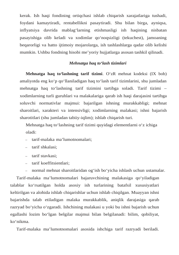 kerak. Ish haqi fondining ortiqchasi ishlab chiqarish xarajatlariga tushadi,
foydani kamaytiradi, rentabellikni pasaytiradi.  Shu  bilan  birga,  ayniqsa,
inflyatsiya  davrida  mablag‘larning  etishmasligi  ish haqining  nisbatan
pasayishiga  olib  keladi  va  xodimlar  qo‘noqsizligi  (tekuchest),  jamoaning
beqarorligi va hatto ijtimoiy mojarolarga, ish tashlashlarga qadar olib kelishi
mumkin. Ushbu fondning hisobi me’yoriy hujjatlarga asosan tashkil qilinadi.
Mehnatga haq to‘lash tizimlari
Mehnatga haq to‘lashning  tarif  tizimi. O‘zR mehnat  kodeksi (IX bob)
amaliyotda eng ko‘p qo‘llaniladigan haq to‘lash tarif tizimlarini, shu jumladan
mehnatga  haq  to‘lashning tarif  tizimini  tartibga  soladi.  Tarif  tizimi  –
xodimlarning turli guruhlari va malakalariga qarab ish haqi darajasini tartibga
soluvchi normativlar majmui: bajarilgan ishning murakkabligi;  mehnat
sharoitlari, xarakteri va intensivligi; xodimlarning malakasi; ishni bajarish
sharotitlari (shu jumladan tabiiy-iqlim); ishlab chiqarish turi.
Mehnatga haq to‘lashning tarif tizimi quyidagi elementlarni o‘z ichiga 
oladi:
–
tarif-malaka ma’lumotnomalari;
–
tarif shkalasi;
–
tarif stavkasi;
–
tarif koeffitsientlari;
–
normal mehnat sharoitlaridan og‘ish bo‘yicha ishlash uchun ustamalar.
Tarif-malaka ma’lumotnomalari bajaruvchining malakasiga qo‘yiladigan
talablar ko‘rsatilgan  holda  asosiy  ish  turlarining  batafsil  xususiyatlari
keltirilgan va alohida ishlab chiqarishlar uchun ishlab chiqilgan. Muayyan ishni
bajarishda talab etiladigan malaka murakkablik, aniqlik darajasiga qarab
razryad bo‘yicha o‘zgaradi. Ishchining malakasi u yoki bu ishni bajarish uchun
egallashi lozim bo‘lgan belgilar majmui bilan belgilanadi: bilim, qobiliyat,
ko‘nikma.
Tarif-malaka ma’lumotnomalari asosida ishchiga tarif razryadi beriladi.
