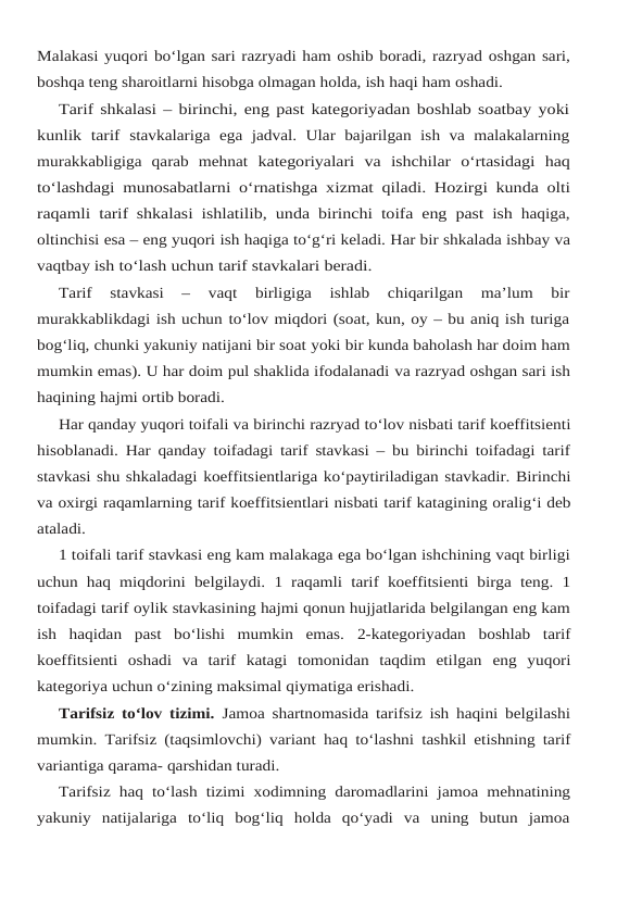 Malakasi yuqori bo‘lgan sari razryadi ham oshib boradi, razryad oshgan sari,
boshqa teng sharoitlarni hisobga olmagan holda, ish haqi ham oshadi.
Tarif shkalasi – birinchi, eng past kategoriyadan boshlab soatbay yoki
kunlik  tarif stavkalariga  ega  jadval.  Ular  bajarilgan  ish va malakalarning
murakkabligiga  qarab  mehnat kategoriyalari va ishchilar o‘rtasidagi haq
to‘lashdagi munosabatlarni o‘rnatishga xizmat qiladi. Hozirgi kunda olti
raqamli tarif shkalasi ishlatilib, unda birinchi toifa eng past ish haqiga,
oltinchisi esa – eng yuqori ish haqiga to‘g‘ri keladi. Har bir shkalada ishbay va
vaqtbay ish to‘lash uchun tarif stavkalari beradi.
Tarif  stavkasi  –  vaqt  birligiga  ishlab  chiqarilgan  ma’lum  bir
murakkablikdagi ish uchun to‘lov miqdori (soat, kun, oy – bu aniq ish turiga
bog‘liq, chunki yakuniy natijani bir soat yoki bir kunda baholash har doim ham
mumkin emas). U har doim pul shaklida ifodalanadi va razryad oshgan sari ish
haqining hajmi ortib boradi.
Har qanday yuqori toifali va birinchi razryad to‘lov nisbati tarif koeffitsienti
hisoblanadi. Har qanday toifadagi tarif stavkasi – bu birinchi toifadagi tarif
stavkasi shu shkaladagi koeffitsientlariga ko‘paytiriladigan stavkadir. Birinchi
va oxirgi raqamlarning tarif koeffitsientlari nisbati tarif katagining oralig‘i deb
ataladi.
1 toifali tarif stavkasi eng kam malakaga ega bo‘lgan ishchining vaqt birligi
uchun haq miqdorini belgilaydi. 1 raqamli tarif koeffitsienti birga teng. 1
toifadagi tarif oylik stavkasining hajmi qonun hujjatlarida belgilangan eng kam
ish  haqidan  past  bo‘lishi  mumkin  emas. 2-kategoriyadan  boshlab  tarif
koeffitsienti  oshadi  va  tarif  katagi  tomonidan  taqdim  etilgan eng yuqori
kategoriya uchun o‘zining maksimal qiymatiga erishadi.
Tarifsiz to‘lov tizimi.  Jamoa shartnomasida tarifsiz ish haqini belgilashi
mumkin. Tarifsiz (taqsimlovchi) variant haq to‘lashni tashkil etishning tarif
variantiga qarama- qarshidan turadi.
Tarifsiz haq to‘lash tizimi xodimning daromadlarini jamoa mehnatining
yakuniy natijalariga  to‘liq  bog‘liq  holda  qo‘yadi  va  uning  butun  jamoa
