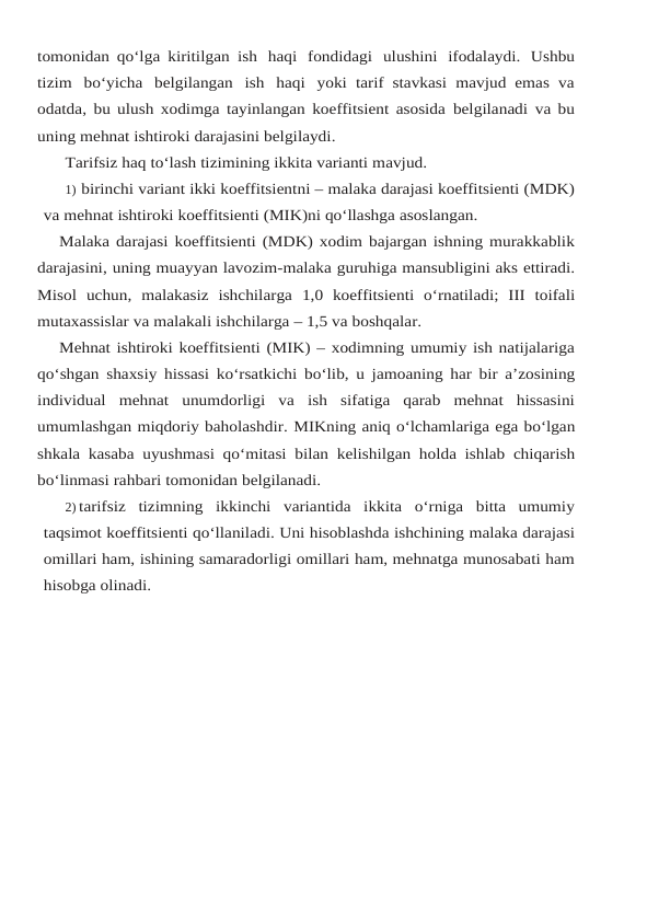tomonidan qo‘lga kiritilgan ish haqi fondidagi ulushini ifodalaydi. Ushbu
tizim bo‘yicha belgilangan ish haqi yoki tarif stavkasi mavjud emas  va
odatda, bu ulush xodimga tayinlangan koeffitsient asosida belgilanadi va bu
uning mehnat ishtiroki darajasini belgilaydi.
Tarifsiz haq to‘lash tizimining ikkita varianti mavjud.
1) birinchi variant ikki koeffitsientni – malaka darajasi koeffitsienti (MDK)
va mehnat ishtiroki koeffitsienti (MIK)ni qo‘llashga asoslangan.
Malaka darajasi koeffitsienti (MDK) xodim bajargan ishning murakkablik
darajasini, uning muayyan lavozim-malaka guruhiga mansubligini aks ettiradi.
Misol uchun, malakasiz ishchilarga 1,0 koeffitsienti o‘rnatiladi; III toifali
mutaxassislar va malakali ishchilarga – 1,5 va boshqalar.
Mehnat ishtiroki koeffitsienti (MIK) – xodimning umumiy ish natijalariga
qo‘shgan shaxsiy hissasi ko‘rsatkichi bo‘lib, u jamoaning har bir a’zosining
individual mehnat unumdorligi  va  ish  sifatiga  qarab  mehnat  hissasini
umumlashgan miqdoriy baholashdir. MIKning aniq o‘lchamlariga ega bo‘lgan
shkala kasaba uyushmasi qo‘mitasi bilan kelishilgan holda ishlab chiqarish
bo‘linmasi rahbari tomonidan belgilanadi.
2) tarifsiz tizimning ikkinchi variantida ikkita o‘rniga bitta umumiy
taqsimot koeffitsienti qo‘llaniladi. Uni hisoblashda ishchining malaka darajasi
omillari ham, ishining samaradorligi omillari ham, mehnatga munosabati ham
hisobga olinadi.
