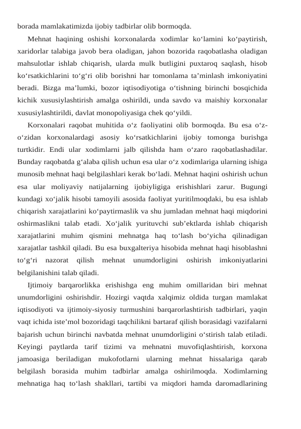 borada mamlakatimizda ijobiy tadbirlar olib bormoqda.
Mehnat haqining oshishi korxonalarda xodimlar ko‘lamini ko‘paytirish,
xaridorlar talabiga javob bera oladigan, jahon bozorida raqobatlasha oladigan
mahsulotlar ishlab chiqarish, ularda mulk butligini puxtaroq saqlash, hisob
ko‘rsatkichlarini to‘g‘ri olib borishni har tomonlama ta’minlash imkoniyatini
beradi. Bizga ma’lumki, bozor iqtisodiyotiga o‘tishning birinchi bosqichida
kichik xususiylashtirish amalga oshirildi, unda savdo va maishiy korxonalar
xususiylashtirildi, davlat monopoliyasiga chek qo‘yildi.
Korxonalari raqobat muhitida o‘z faoliyatini olib bormoqda. Bu esa o‘z-
o‘zidan korxonalardagi asosiy ko‘rsatkichlarini ijobiy tomonga burishga
turtkidir. Endi ular xodimlarni  jalb  qilishda  ham  o‘zaro  raqobatlashadilar.
Bunday raqobatda g‘alaba qilish uchun esa ular o‘z xodimlariga ularning ishiga
munosib mehnat haqi belgilashlari kerak bo‘ladi. Mehnat haqini oshirish uchun
esa ular moliyaviy natijalarning ijobiyligiga erishishlari  zarur.  Bugungi
kundagi xo‘jalik hisobi tamoyili asosida faoliyat yuritilmoqdaki, bu esa ishlab
chiqarish xarajatlarini ko‘paytirmaslik va shu jumladan mehnat haqi miqdorini
oshirmaslikni talab etadi.  Xo‘jalik yurituvchi sub’ektlarda ishlab chiqarish
xarajatlarini muhim  qismini  mehnatga  haq  to‘lash  bo‘yicha  qilinadigan
xarajatlar tashkil qiladi. Bu esa buxgalteriya hisobida mehnat haqi hisoblashni
to‘g‘ri  nazorat  qilish  mehnat  unumdorligini 
oshirish 
imkoniyatlarini
belgilanishini talab qiladi.
Ijtimoiy  barqarorlikka  erishishga  eng  muhim  omillaridan  biri  mehnat
unumdorligini oshirishdir. Hozirgi vaqtda xalqimiz oldida turgan mamlakat
iqtisodiyoti va ijtimoiy-siyosiy turmushini barqarorlashtirish tadbirlari, yaqin
vaqt ichida iste’mol bozoridagi taqchilikni bartaraf qilish borasidagi vazifalarni
bajarish uchun birinchi navbatda mehnat unumdorligini o‘stirish talab etiladi.
Keyingi  paytlarda  tarif  tizimi  va  mehnatni  muvofiqlashtirish,  korxona
jamoasiga  beriladigan  mukofotlarni  ularning  mehnat  hissalariga  qarab
belgilash  borasida muhim tadbirlar amalga oshirilmoqda. Xodimlarning
mehnatiga haq to‘lash shakllari, tartibi va miqdori hamda daromadlarining
