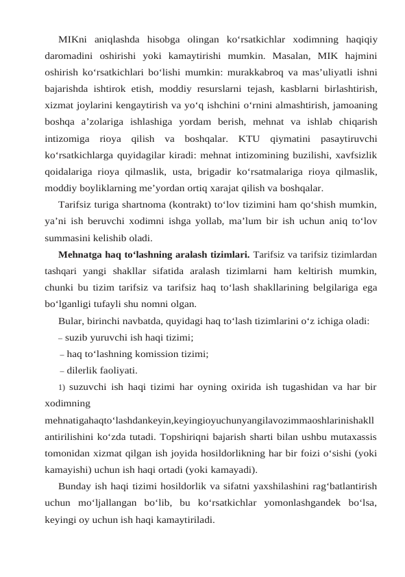 MIKni aniqlashda hisobga olingan ko‘rsatkichlar xodimning haqiqiy
daromadini oshirishi  yoki  kamaytirishi  mumkin.  Masalan,  MIK  hajmini
oshirish ko‘rsatkichlari bo‘lishi mumkin: murakkabroq va mas’uliyatli ishni
bajarishda ishtirok etish, moddiy resurslarni tejash, kasblarni birlashtirish,
xizmat joylarini kengaytirish va yo‘q ishchini o‘rnini almashtirish, jamoaning
boshqa a’zolariga ishlashiga yordam berish,  mehnat va ishlab chiqarish
intizomiga rioya qilish va boshqalar. KTU qiymatini pasaytiruvchi
ko‘rsatkichlarga quyidagilar kiradi: mehnat intizomining buzilishi, xavfsizlik
qoidalariga rioya qilmaslik, usta, brigadir ko‘rsatmalariga rioya qilmaslik,
moddiy boyliklarning me’yordan ortiq xarajat qilish va boshqalar.
Tarifsiz turiga shartnoma (kontrakt) to‘lov tizimini ham qo‘shish mumkin,
ya’ni ish beruvchi xodimni ishga yollab, ma’lum bir ish uchun aniq to‘lov
summasini kelishib oladi.
Mehnatga haq to‘lashning aralash tizimlari. Tarifsiz va tarifsiz tizimlardan
tashqari yangi  shakllar  sifatida  aralash  tizimlarni  ham  keltirish  mumkin,
chunki bu tizim tarifsiz va tarifsiz haq to‘lash shakllarining belgilariga ega
bo‘lganligi tufayli shu nomni olgan.
Bular, birinchi navbatda, quyidagi haq to‘lash tizimlarini o‘z ichiga oladi:
– suzib yuruvchi ish haqi tizimi;
– haq to‘lashning komission tizimi;
– dilerlik faoliyati.
1) suzuvchi ish haqi tizimi har oyning oxirida ish tugashidan va har bir
xodimning
mehnatigahaqto‘lashdankeyin,keyingioyuchunyangilavozimmaoshlarinishakll
antirilishini ko‘zda tutadi. Topshiriqni bajarish sharti bilan ushbu mutaxassis
tomonidan xizmat qilgan ish joyida hosildorlikning har bir foizi o‘sishi (yoki
kamayishi) uchun ish haqi ortadi (yoki kamayadi).
Bunday ish haqi tizimi hosildorlik va sifatni yaxshilashini rag‘batlantirish
uchun mo‘ljallangan  bo‘lib,  bu  ko‘rsatkichlar  yomonlashgandek  bo‘lsa,
keyingi oy uchun ish haqi kamaytiriladi.
