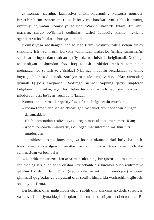 2) mehnat haqining komissiya shakli xodimning korxona nomidan
biron-bir bitim (shartnoma) tuzish bo‘yicha harakatlarini ushbu bitimning
umumiy hajmidan komissiya foizida to‘lashni nazarda tutadi. Bu usul,
masalan, savdo bo‘limlari xodimlari, tashqi iqtisodiy xizmat, reklama
agentlari va boshqalar uchun qo‘llaniladi.
Komissiyaga asoslangan haq to‘lash tizimi yakuniy natija uchun to‘lov
shaklidir. Ish haqi hajmi korxona tomonidan mahsulot (ishlar, xizmatlar)ni
sotishdan olingan daromaddan qat’iy foiz ko‘rinishida belgilanadi. Xodimga
to‘lanadigan tushumdan foiz haq to‘lash tashkilot rahbari tomonidan
mehnatga haq to‘lash to‘g‘risidagi Nizomga muvofiq belgilanadi va uning
buyrug‘i bilan tasdiqlanadi. Sotilgan mahsulotlar (tovarlar, ishlar, xizmatlar)
qiymati QQSsiz  aniqlanadi.  Xodimga  mehnat  haqining  qat’iy  miqdorda
belgilanishi mumkin, agar foiz bilan hisoblangan ish haqi summasi ushbu
miqdordan past bo‘lgan taqdirda to‘lanadi.
Komission daromadlar qat’tiy foiz sifatida belgilanishi mumkin:
– xodim tomonidan ishlab chiqarilgan mahsulotlarni sotishdan olingan 
daromaddan;
– ishchi tomonidan realizatsiya qilingan mahsulot hajmi summasidan;
– ishchi tomonidan realizatsiya qilingan mahsulotning ma’lum turi 
miqdoridan;
– ta’mirlash, texnik, konsalting va boshqa xizmat turlari bo‘yicha ishchi
tomonidan ko‘rsatilgan xizmatlar uchun mijozlar tomonidan to‘lovlar
summasidan va boshqalar.
3) Dilerlik mexanizmi korxona mahsulotining bir qismi xodim tomonidan
o‘z mablag‘lari bilan sotib olishni keyinchalik o‘z kuchlari bilan realizatsiya
qilishni ko‘zda tutiladi. Diler (ingl. dealer – sotuvchi, savdogar) – tovar,
qimmatli qog‘ozlar va valyutani oldi-sotdi bitimlarida vositachilik qiluvchi
shaxs yoki firma.
Bu holatda, diler mahsulotni ulgurji sotib olib chakana savdoda sotadigan
va  tovarlar qiymatidagi farqdan daromad oladigan tadbirkordir. Bu
