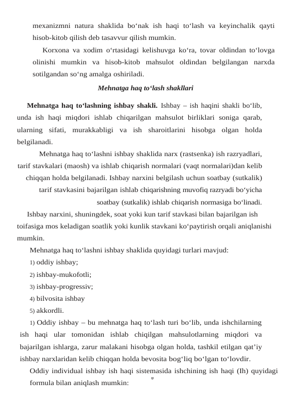 mexanizmni natura shaklida bo‘nak ish haqi to‘lash va keyinchalik qayti
hisob-kitob qilish deb tasavvur qilish mumkin.
Korxona va xodim o‘rtasidagi kelishuvga ko‘ra, tovar oldindan to‘lovga
olinishi mumkin va hisob-kitob mahsulot oldindan belgilangan narxda
sotilgandan so‘ng amalga oshiriladi.
Mehnatga haq to‘lash shakllari
Mehnatga haq to‘lashning ishbay shakli. Ishbay – ish haqini shakli bo‘lib,
unda  ish haqi miqdori ishlab chiqarilgan mahsulot birliklari soniga qarab,
ularning sifati, murakkabligi va ish sharoitlarini hisobga olgan holda
belgilanadi.
Mehnatga haq to‘lashni ishbay shaklida narx (rastsenka) ish razryadlari,
tarif stavkalari (maosh) va ishlab chiqarish normalari (vaqt normalari)dan kelib
chiqqan holda belgilanadi. Ishbay narxini belgilash uchun soatbay (sutkalik)
tarif stavkasini bajarilgan ishlab chiqarishning muvofiq razryadi bo‘yicha
soatbay (sutkalik) ishlab chiqarish normasiga bo‘linadi.
Ishbay narxini, shuningdek, soat yoki kun tarif stavkasi bilan bajarilgan ish 
toifasiga mos keladigan soatlik yoki kunlik stavkani ko‘paytirish orqali aniqlanishi 
mumkin.
Mehnatga haq to‘lashni ishbay shaklida quyidagi turlari mavjud:
1) oddiy ishbay;
2) ishbay-mukofotli;
3) ishbay-progressiv;
4) bilvosita ishbay
5) akkordli.
1) Oddiy ishbay – bu mehnatga haq to‘lash turi bo‘lib, unda ishchilarning
ish  haqi  ular tomonidan  ishlab  chiqilgan  mahsulotlarning  miqdori  va
bajarilgan ishlarga, zarur malakani hisobga olgan holda, tashkil etilgan qat’iy
ishbay narxlaridan kelib chiqqan holda bevosita bog‘liq bo‘lgan to‘lovdir.
Oddiy individual ishbay ish haqi sistemasida ishchining ish haqi (Ih) quyidagi
formula bilan aniqlash mumkin:

