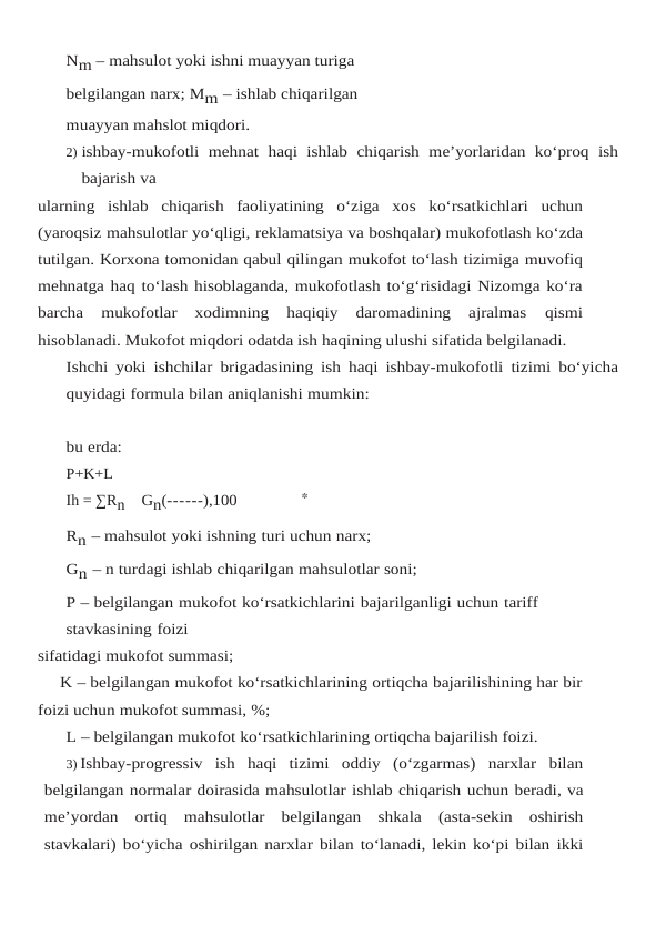 Nm – mahsulot yoki ishni muayyan turiga 
belgilangan narx; Mm – ishlab chiqarilgan 
muayyan mahslot miqdori.
2) ishbay-mukofotli mehnat haqi ishlab chiqarish me’yorlaridan ko‘proq ish
bajarish va
ularning ishlab chiqarish faoliyatining o‘ziga xos ko‘rsatkichlari uchun
(yaroqsiz mahsulotlar yo‘qligi, reklamatsiya va boshqalar) mukofotlash ko‘zda
tutilgan. Korxona tomonidan qabul qilingan mukofot to‘lash tizimiga muvofiq
mehnatga haq to‘lash hisoblaganda, mukofotlash to‘g‘risidagi Nizomga ko‘ra
barcha  mukofotlar  xodimning  haqiqiy  daromadining  ajralmas 
qismi
hisoblanadi. Mukofot miqdori odatda ish haqining ulushi sifatida belgilanadi.
Ishchi yoki ishchilar brigadasining ish haqi ishbay-mukofotli tizimi bo‘yicha
quyidagi formula bilan aniqlanishi mumkin:
bu erda: 
P+K+L
Ih = ∑Rn    Gn(------),100
Rn – mahsulot yoki ishning turi uchun narx;
Gn – n turdagi ishlab chiqarilgan mahsulotlar soni;
P – belgilangan mukofot ko‘rsatkichlarini bajarilganligi uchun tariff 
stavkasining foizi
sifatidagi mukofot summasi;
K – belgilangan mukofot ko‘rsatkichlarining ortiqcha bajarilishining har bir
foizi uchun mukofot summasi, %;
L – belgilangan mukofot ko‘rsatkichlarining ortiqcha bajarilish foizi.
3) Ishbay-progressiv ish haqi tizimi oddiy (o‘zgarmas) narxlar bilan
belgilangan normalar doirasida mahsulotlar ishlab chiqarish uchun beradi, va
me’yordan ortiq mahsulotlar belgilangan shkala (asta-sekin oshirish
stavkalari) bo‘yicha oshirilgan narxlar bilan to‘lanadi, lekin ko‘pi bilan ikki
