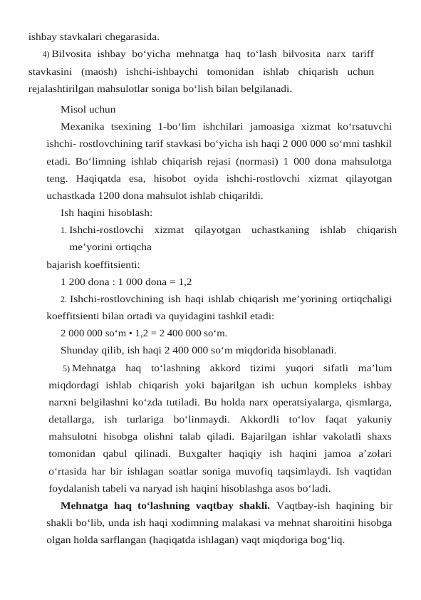 ishbay stavkalari chegarasida.
4) Bilvosita ishbay bo‘yicha mehnatga haq to‘lash bilvosita narx tariff
stavkasini (maosh) ishchi-ishbaychi tomonidan ishlab chiqarish uchun
rejalashtirilgan mahsulotlar soniga bo‘lish bilan belgilanadi.
Misol uchun
Mexanika tsexining 1-bo‘lim ishchilari jamoasiga xizmat ko‘rsatuvchi
ishchi- rostlovchining tarif stavkasi bo‘yicha ish haqi 2 000 000 so‘mni tashkil
etadi. Bo‘limning ishlab chiqarish rejasi (normasi) 1 000 dona mahsulotga
teng.  Haqiqatda  esa,  hisobot  oyida ishchi-rostlovchi xizmat qilayotgan
uchastkada 1200 dona mahsulot ishlab chiqarildi.
Ish haqini hisoblash:
1. Ishchi-rostlovchi xizmat qilayotgan uchastkaning ishlab chiqarish
me’yorini ortiqcha
bajarish koeffitsienti:
1 200 dona : 1 000 dona = 1,2
2. Ishchi-rostlovchining ish haqi ishlab chiqarish me’yorining ortiqchaligi
koeffitsienti bilan ortadi va quyidagini tashkil etadi:
2 000 000 so‘m • 1,2 = 2 400 000 so‘m.
Shunday qilib, ish haqi 2 400 000 so‘m miqdorida hisoblanadi.
5) Mehnatga haq to‘lashning akkord tizimi yuqori sifatli ma’lum
miqdordagi ishlab chiqarish yoki bajarilgan ish uchun kompleks ishbay
narxni belgilashni ko‘zda tutiladi. Bu holda narx operatsiyalarga, qismlarga,
detallarga,  ish  turlariga  bo‘linmaydi.  Akkordli  to‘lov faqat  yakuniy
mahsulotni  hisobga  olishni  talab  qiladi.  Bajarilgan  ishlar  vakolatli  shaxs
tomonidan  qabul  qilinadi.  Buxgalter  haqiqiy  ish  haqini  jamoa  a’zolari
o‘rtasida har bir ishlagan soatlar soniga muvofiq taqsimlaydi. Ish vaqtidan
foydalanish tabeli va naryad ish haqini hisoblashga asos bo‘ladi.
Mehnatga haq to‘lashning vaqtbay shakli.  Vaqtbay-ish haqining bir
shakli bo‘lib, unda ish haqi xodimning malakasi va mehnat sharoitini hisobga
olgan holda sarflangan (haqiqatda ishlagan) vaqt miqdoriga bog‘liq.
