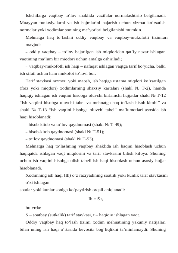 Ishchilarga vaqtbay to‘lov shaklida vazifalar normalashtirib belgilanadi.
Muayyan funktsiyalarni va ish hajmlarini bajarish uchun xizmat ko‘rsatish
normalar yoki xodimlar sonining me’yorlari belgilanishi mumkin.
Mehnatga haq to‘lashni oddiy vaqtbay va vaqtbay-mukofotli tizimlari
mavjud:
– oddiy vaqtbay – to‘lov bajarilgan ish miqdoridan qat’iy nazar ishlagan
vaqtining ma’lum bir miqdori uchun amalga oshiriladi;
– vaqtbay-mukofotli ish haqi – nafaqat ishlagan vaqtga tarif bo‘yicha, balki
ish sifati uchun ham mukofot to‘lovi bor.
Tarif stavkasi razmeri yoki maosh, ish haqiga ustama miqdori ko‘rsatilgan
(foiz yoki miqdori) xodimlarning shaxsiy kartalari (shakl № T-2), hamda
haqiqiy ishlagan ish vaqtini hisobga oluvchi birlamchi hujjatlar shakl № T-12
“Ish vaqtini hisobga oluvchi tabel va mehnatga haq to‘lash hisob-kitobi” va
shakl № T-13 “Ish vaqtini hisobga oluvchi tabel” ma’lumotlari asosida ish
haqi hisoblanadi:
– hisob-kitob va to‘lov qaydnomasi (shakl № T-49);
– hisob-kitob qaydnomasi (shakl № T-51);
– to‘lov qaydnomasi (shakl № T-53).
Mehnatga haq to‘lashning vaqtbay shaklida ish haqini hisoblash uchun
haqiqatda ishlagan vaqt miqdorini va tarif stavkasini bilish kifoya. Shuning
uchun ish vaqtini hisobga olish tabeli ish haqi hisoblash uchun asosiy hujjat
hisoblanadi.
Xodimning ish haqi (Ih) o‘z razryadining soatlik yoki kunlik tarif stavkasini
o‘zi ishlagan
soatlar yoki kunlar soniga ko‘paytirish orqali aniqlanadi:
Ih = S t,
bu erda:
S – soatbay (sutkalik) tarif stavkasi, t – haqiqiy ishlagan vaqt.
Oddiy vaqtbay haq to‘lash tizimi xodim mehnatining yakuniy natijalari
bilan uning ish haqi o‘rtasida bevosita bog‘liqlikni ta’minlamaydi. Shuning
