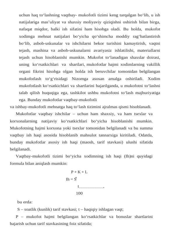 uchun haq to‘lashning vaqtbay- mukofotli tizimi keng tarqalgan bo‘lib, u ish
natijalariga mas’uliyat va shaxsiy moliyaviy qiziqishni oshirish bilan birga,
nafaqat  miqdor, balki ish sifatini ham hisobga oladi. Bu holda, mukofot
xodimga mehnat natijalari bo‘yicha qo‘shimcha moddiy rag‘batlantirish
bo‘lib, asbob-uskunalar  va  ishchilarni bekor  turishini  kamaytirish, vaqtni
tejash, mashina va asbob-uskunalarni avariyasiz ishlatilishi, materiallarni
tejash uchun hisoblanishi mumkin. Mukofot to‘lanadigan shaxslar doirasi,
uning  ko‘rsatkichlari  va  shartlari, mukofotlar hajmi xodimlarning vakillik
organi fikrini hisobga olgan holda ish beruvchilar tomonidan belgilangan
mukofotlash to‘g‘risidagi Nizomga asosan amalga oshiriladi. Xodim
mukofotlash ko‘rsatkichlari va shartlarini bajarilganda, u mukofotni to‘lashni
talab qilish huquqiga ega, tashkilot ushbu mukofotni to‘lash majburiyatiga
ega. Bunday mukofotlar vaqtbay-mukofotli
va ishbay-mukofotli mehnatga haq to‘lash tizimini ajralmas qismi hisoblanadi.
Mukofotlar  vaqtbay ishchilar – uchun ham shaxsiy, va ham tsexlar va
korxonalarning natijaviy  ko‘rsatkichlari  bo‘yicha  hisoblanishi  mumkin.
Mukofotning hajmi korxona yoki tsexlar tomonidan belgilanadi va bu summa
vaqtbay ish haqi asosida hisoblanib mahsulot tannarxiga kiritiladi. Odatda,
bunday  mukofotlar  asosiy  ish  haqi  (maosh,  tarif  stavkasi) ulushi sifatida
belgilanadi.
Vaqtbay-mukofotli  tizimi  bo‘yicha  xodimning  ish  haqi  (Ih)ni  quyidagi
formula bilan aniqlash mumkin:
P + K + L
Ih = S
t                     ,
100
bu erda:
S – soatlik (kunlik) tarif stavkasi; t – haqiqiy ishlagan vaqt;
P – mukofot hajmi belgilangan ko‘rsatkichlar va bonuslar shartlarini
bajarish uchun tarif stavkasining foiz sifatida;
