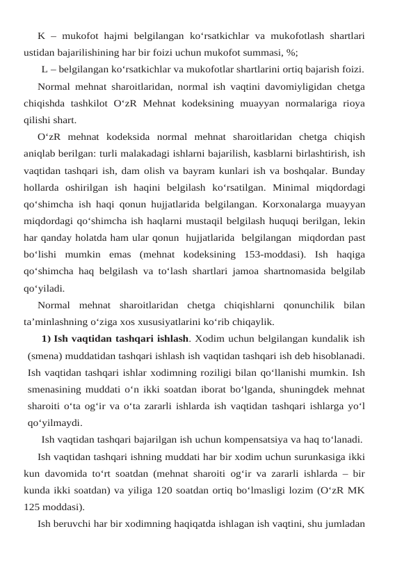 K – mukofot hajmi belgilangan ko‘rsatkichlar va mukofotlash shartlari
ustidan bajarilishining har bir foizi uchun mukofot summasi, %;
L – belgilangan ko‘rsatkichlar va mukofotlar shartlarini ortiq bajarish foizi.
Normal mehnat sharoitlaridan, normal ish vaqtini davomiyligidan chetga
chiqishda tashkilot O‘zR Mehnat kodeksining muayyan normalariga rioya
qilishi shart.
O‘zR  mehnat  kodeksida  normal  mehnat  sharoitlaridan  chetga  chiqish
aniqlab berilgan: turli malakadagi ishlarni bajarilish, kasblarni birlashtirish, ish
vaqtidan tashqari ish, dam olish va bayram kunlari ish va boshqalar. Bunday
hollarda  oshirilgan  ish  haqini  belgilash ko‘rsatilgan.  Minimal miqdordagi
qo‘shimcha ish haqi qonun hujjatlarida belgilangan. Korxonalarga muayyan
miqdordagi qo‘shimcha ish haqlarni mustaqil belgilash huquqi berilgan, lekin
har qanday holatda ham ular qonun  hujjatlarida  belgilangan  miqdordan past
bo‘lishi  mumkin  emas  (mehnat  kodeksining  153-moddasi).  Ish  haqiga
qo‘shimcha haq belgilash va to‘lash shartlari jamoa shartnomasida belgilab
qo‘yiladi.
Normal mehnat sharoitlaridan chetga chiqishlarni qonunchilik bilan
ta’minlashning o‘ziga xos xususiyatlarini ko‘rib chiqaylik.
1) Ish vaqtidan tashqari ishlash. Xodim uchun belgilangan kundalik ish
(smena) muddatidan tashqari ishlash ish vaqtidan tashqari ish deb hisoblanadi.
Ish vaqtidan tashqari ishlar xodimning roziligi bilan qo‘llanishi mumkin. Ish
smenasining muddati o‘n ikki soatdan iborat bo‘lganda, shuningdek mehnat
sharoiti o‘ta og‘ir va o‘ta zararli ishlarda ish vaqtidan tashqari ishlarga yo‘l
qo‘yilmaydi.
Ish vaqtidan tashqari bajarilgan ish uchun kompensatsiya va haq to‘lanadi.
Ish vaqtidan tashqari ishning muddati har bir xodim uchun surunkasiga ikki
kun davomida to‘rt soatdan (mehnat sharoiti og‘ir va zararli ishlarda – bir
kunda ikki soatdan) va yiliga 120 soatdan ortiq bo‘lmasligi lozim (O‘zR MK
125 moddasi).
Ish beruvchi har bir xodimning haqiqatda ishlagan ish vaqtini, shu jumladan
