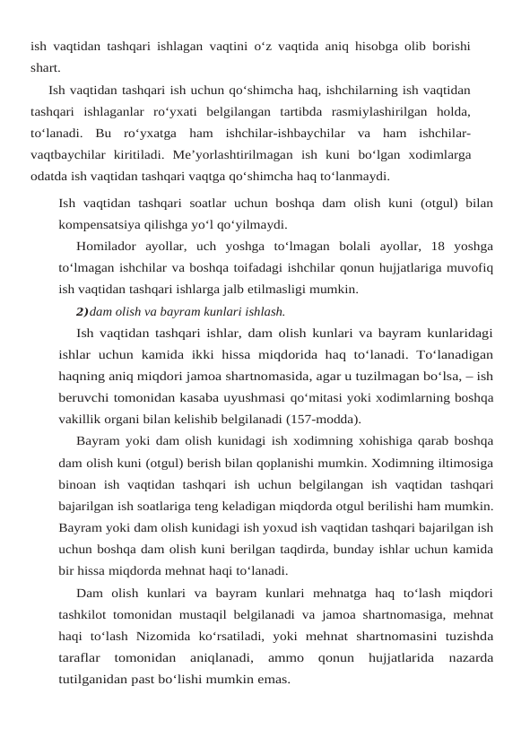 ish vaqtidan tashqari ishlagan vaqtini o‘z vaqtida aniq hisobga olib borishi
shart.
Ish vaqtidan tashqari ish uchun qo‘shimcha haq, ishchilarning ish vaqtidan
tashqari ishlaganlar  ro‘yxati  belgilangan  tartibda  rasmiylashirilgan  holda,
to‘lanadi.  Bu  ro‘yxatga ham  ishchilar-ishbaychilar  va  ham  ishchilar-
vaqtbaychilar  kiritiladi.  Me’yorlashtirilmagan ish kuni bo‘lgan xodimlarga
odatda ish vaqtidan tashqari vaqtga qo‘shimcha haq to‘lanmaydi.
Ish vaqtidan  tashqari  soatlar  uchun  boshqa  dam  olish  kuni  (otgul)  bilan
kompensatsiya qilishga yo‘l qo‘yilmaydi.
Homilador  ayollar,  uch  yoshga  to‘lmagan  bolali  ayollar,  18  yoshga
to‘lmagan ishchilar va boshqa toifadagi ishchilar qonun hujjatlariga muvofiq
ish vaqtidan tashqari ishlarga jalb etilmasligi mumkin.
2)dam olish va bayram kunlari ishlash.
Ish vaqtidan tashqari ishlar, dam olish kunlari va bayram kunlaridagi
ishlar  uchun kamida  ikki  hissa  miqdorida  haq  to‘lanadi.  To‘lanadigan
haqning aniq miqdori jamoa shartnomasida, agar u tuzilmagan bo‘lsa, – ish
beruvchi tomonidan kasaba uyushmasi qo‘mitasi yoki xodimlarning boshqa
vakillik organi bilan kelishib belgilanadi (157-modda).
Bayram yoki dam olish kunidagi ish xodimning xohishiga qarab boshqa
dam olish kuni (otgul) berish bilan qoplanishi mumkin. Xodimning iltimosiga
binoan ish  vaqtidan  tashqari ish uchun belgilangan ish vaqtidan tashqari
bajarilgan ish soatlariga teng keladigan miqdorda otgul berilishi ham mumkin.
Bayram yoki dam olish kunidagi ish yoxud ish vaqtidan tashqari bajarilgan ish
uchun boshqa dam olish kuni berilgan taqdirda, bunday ishlar uchun kamida
bir hissa miqdorda mehnat haqi to‘lanadi.
Dam  olish  kunlari  va  bayram  kunlari  mehnatga  haq  to‘lash  miqdori
tashkilot tomonidan mustaqil belgilanadi va jamoa shartnomasiga, mehnat
haqi to‘lash Nizomida ko‘rsatiladi, yoki mehnat  shartnomasini  tuzishda
taraflar  tomonidan  aniqlanadi,  ammo  qonun  hujjatlarida nazarda
tutilganidan past bo‘lishi mumkin emas.
