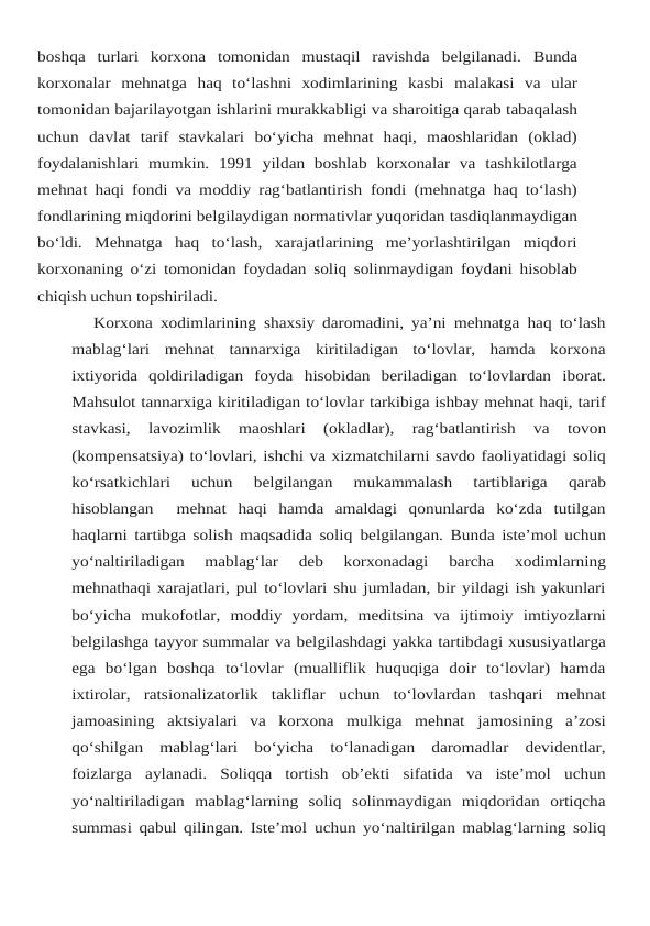 boshqa  turlari  korxona  tomonidan  mustaqil  ravishda belgilanadi. Bunda
korxonalar mehnatga haq to‘lashni xodimlarining kasbi malakasi va ular
tomonidan bajarilayotgan ishlarini murakkabligi va sharoitiga qarab tabaqalash
uchun davlat tarif  stavkalari  bo‘yicha  mehnat  haqi,  maoshlaridan  (oklad)
foydalanishlari  mumkin.  1991 yildan  boshlab  korxonalar  va  tashkilotlarga
mehnat haqi fondi va moddiy rag‘batlantirish fondi (mehnatga haq to‘lash)
fondlarining miqdorini belgilaydigan normativlar yuqoridan tasdiqlanmaydigan
bo‘ldi.  Mehnatga  haq  to‘lash,  xarajatlarining  me’yorlashtirilgan  miqdori
korxonaning o‘zi tomonidan foydadan soliq solinmaydigan foydani hisoblab
chiqish uchun topshiriladi.
Korxona xodimlarining shaxsiy daromadini, ya’ni mehnatga haq to‘lash
mablag‘lari mehnat  tannarxiga  kiritiladigan  to‘lovlar,  hamda  korxona
ixtiyorida  qoldiriladigan  foyda hisobidan beriladigan to‘lovlardan iborat.
Mahsulot tannarxiga kiritiladigan to‘lovlar tarkibiga ishbay mehnat haqi, tarif
stavkasi, 
lavozimlik 
maoshlari 
(okladlar), 
rag‘batlantirish 
va 
tovon
(kompensatsiya) to‘lovlari, ishchi va xizmatchilarni savdo faoliyatidagi soliq
ko‘rsatkichlari 
uchun 
belgilangan 
mukammalash 
tartiblariga 
qarab
hisoblangan   mehnat haqi  hamda  amaldagi  qonunlarda  ko‘zda  tutilgan
haqlarni tartibga solish maqsadida soliq belgilangan. Bunda iste’mol uchun
yo‘naltiriladigan  mablag‘lar  deb  korxonadagi  barcha 
xodimlarning
mehnathaqi xarajatlari, pul to‘lovlari shu jumladan, bir yildagi ish yakunlari
bo‘yicha mukofotlar, moddiy yordam, meditsina va ijtimoiy imtiyozlarni
belgilashga tayyor summalar va belgilashdagi yakka tartibdagi xususiyatlarga
ega bo‘lgan boshqa to‘lovlar  (mualliflik  huquqiga  doir  to‘lovlar)  hamda
ixtirolar,  ratsionalizatorlik  takliflar uchun  to‘lovlardan  tashqari  mehnat
jamoasining  aktsiyalari  va  korxona  mulkiga  mehnat jamosining  a’zosi
qo‘shilgan  mablag‘lari  bo‘yicha  to‘lanadigan  daromadlar  devidentlar,
foizlarga aylanadi. Soliqqa tortish ob’ekti sifatida va iste’mol uchun
yo‘naltiriladigan mablag‘larning  soliq  solinmaydigan  miqdoridan  ortiqcha
summasi qabul qilingan. Iste’mol uchun yo‘naltirilgan mablag‘larning soliq
