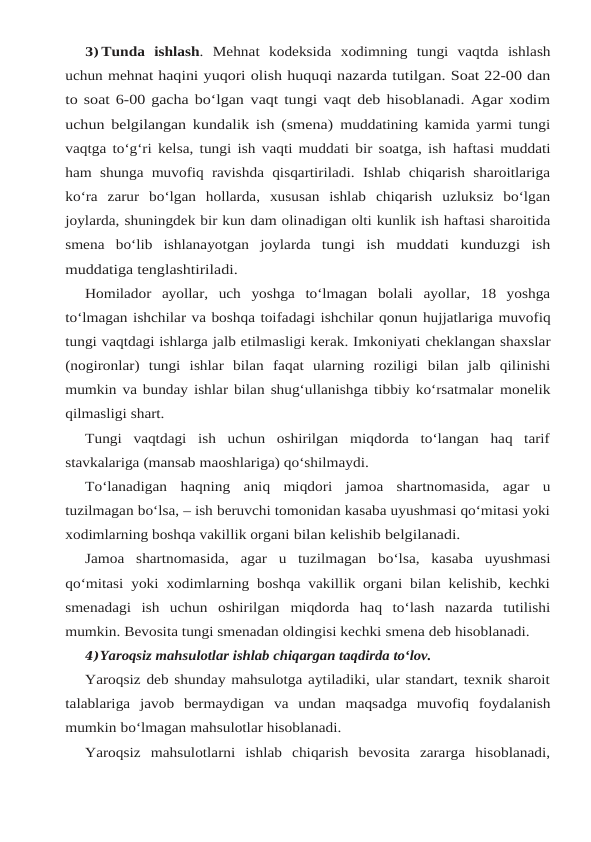 3) Tunda ishlash.  Mehnat kodeksida xodimning tungi vaqtda ishlash
uchun mehnat haqini yuqori olish huquqi nazarda tutilgan. Soat 22-00 dan
to soat 6-00 gacha bo‘lgan vaqt tungi vaqt deb hisoblanadi. Agar xodim
uchun belgilangan kundalik ish (smena) muddatining kamida yarmi tungi
vaqtga to‘g‘ri kelsa, tungi ish vaqti muddati bir soatga, ish haftasi muddati
ham shunga muvofiq ravishda qisqartiriladi. Ishlab chiqarish sharoitlariga
ko‘ra zarur bo‘lgan hollarda, xususan ishlab chiqarish uzluksiz bo‘lgan
joylarda, shuningdek bir kun dam olinadigan olti kunlik ish haftasi sharoitida
smena bo‘lib ishlanayotgan joylarda tungi ish muddati kunduzgi ish
muddatiga tenglashtiriladi.
Homilador ayollar, uch yoshga to‘lmagan bolali ayollar, 18 yoshga
to‘lmagan ishchilar va boshqa toifadagi ishchilar qonun hujjatlariga muvofiq
tungi vaqtdagi ishlarga jalb etilmasligi kerak. Imkoniyati cheklangan shaxslar
(nogironlar)  tungi  ishlar  bilan  faqat  ularning  roziligi bilan  jalb  qilinishi
mumkin va bunday ishlar bilan shug‘ullanishga tibbiy ko‘rsatmalar monelik
qilmasligi shart.
Tungi  vaqtdagi  ish  uchun  oshirilgan  miqdorda  to‘langan  haq  tarif
stavkalariga (mansab maoshlariga) qo‘shilmaydi.
To‘lanadigan haqning aniq miqdori jamoa shartnomasida, agar u
tuzilmagan bo‘lsa, – ish beruvchi tomonidan kasaba uyushmasi qo‘mitasi yoki
xodimlarning boshqa vakillik organi bilan kelishib belgilanadi.
Jamoa shartnomasida, agar u tuzilmagan bo‘lsa, kasaba uyushmasi
qo‘mitasi yoki xodimlarning boshqa vakillik organi bilan kelishib, kechki
smenadagi  ish  uchun  oshirilgan miqdorda  haq  to‘lash  nazarda  tutilishi
mumkin. Bevosita tungi smenadan oldingisi kechki smena deb hisoblanadi.
4)Yaroqsiz mahsulotlar ishlab chiqargan taqdirda to‘lov.
Yaroqsiz deb shunday mahsulotga aytiladiki, ular standart, texnik sharoit
talablariga javob bermaydigan va undan maqsadga muvofiq foydalanish
mumkin bo‘lmagan mahsulotlar hisoblanadi.
Yaroqsiz  mahsulotlarni  ishlab  chiqarish  bevosita  zararga  hisoblanadi,
