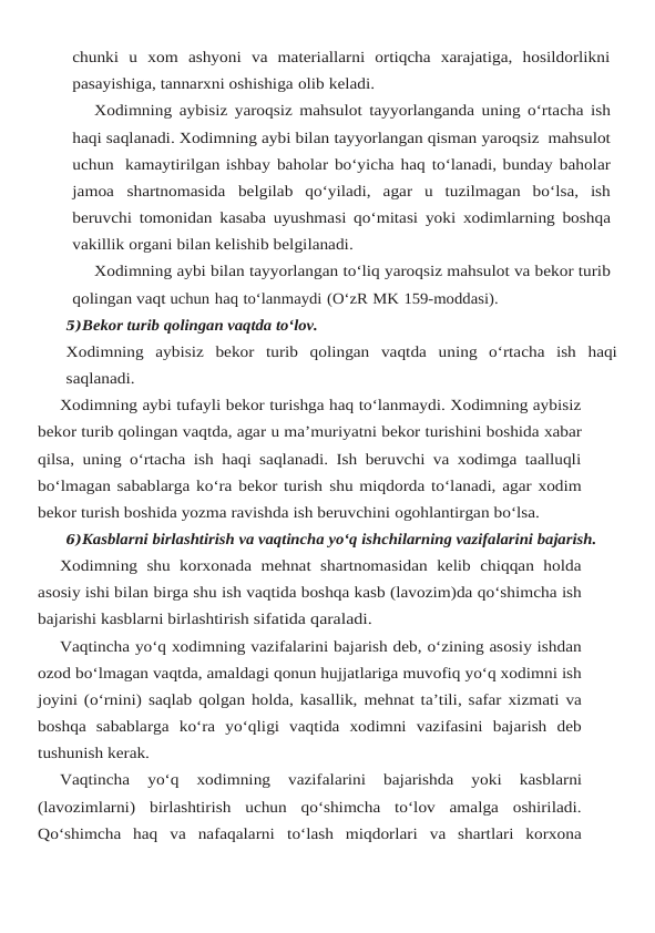 chunki  u  xom ashyoni  va  materiallarni  ortiqcha  xarajatiga,  hosildorlikni
pasayishiga, tannarxni oshishiga olib keladi.
Xodimning aybisiz yaroqsiz mahsulot tayyorlanganda uning o‘rtacha ish
haqi saqlanadi. Xodimning aybi bilan tayyorlangan qisman yaroqsiz  mahsulot
uchun  kamaytirilgan ishbay baholar bo‘yicha haq to‘lanadi, bunday baholar
jamoa shartnomasida belgilab qo‘yiladi, agar u tuzilmagan bo‘lsa, ish
beruvchi tomonidan kasaba uyushmasi qo‘mitasi yoki xodimlarning boshqa
vakillik organi bilan kelishib belgilanadi.
Xodimning aybi bilan tayyorlangan to‘liq yaroqsiz mahsulot va bekor turib
qolingan vaqt uchun haq to‘lanmaydi (O‘zR MK 159-moddasi).
5)Bekor turib qolingan vaqtda to‘lov.
Xodimning aybisiz bekor turib qolingan vaqtda uning o‘rtacha ish haqi
saqlanadi.
Xodimning aybi tufayli bekor turishga haq to‘lanmaydi. Xodimning aybisiz
bekor turib qolingan vaqtda, agar u ma’muriyatni bekor turishini boshida xabar
qilsa, uning o‘rtacha ish haqi saqlanadi. Ish beruvchi va xodimga taalluqli
bo‘lmagan sabablarga ko‘ra bekor turish shu miqdorda to‘lanadi, agar xodim
bekor turish boshida yozma ravishda ish beruvchini ogohlantirgan bo‘lsa.
6)Kasblarni birlashtirish va vaqtincha yo‘q ishchilarning vazifalarini bajarish.
Xodimning shu korxonada  mehnat  shartnomasidan kelib  chiqqan  holda
asosiy ishi bilan birga shu ish vaqtida boshqa kasb (lavozim)da qo‘shimcha ish
bajarishi kasblarni birlashtirish sifatida qaraladi.
Vaqtincha yo‘q xodimning vazifalarini bajarish deb, o‘zining asosiy ishdan
ozod bo‘lmagan vaqtda, amaldagi qonun hujjatlariga muvofiq yo‘q xodimni ish
joyini (o‘rnini) saqlab qolgan holda, kasallik, mehnat ta’tili, safar xizmati va
boshqa sabablarga ko‘ra yo‘qligi vaqtida xodimni vazifasini bajarish deb
tushunish kerak.
Vaqtincha 
yo‘q 
xodimning 
vazifalarini 
bajarishda 
yoki 
kasblarni
(lavozimlarni) birlashtirish  uchun  qo‘shimcha  to‘lov  amalga  oshiriladi.
Qo‘shimcha  haq  va  nafaqalarni to‘lash  miqdorlari  va  shartlari  korxona
