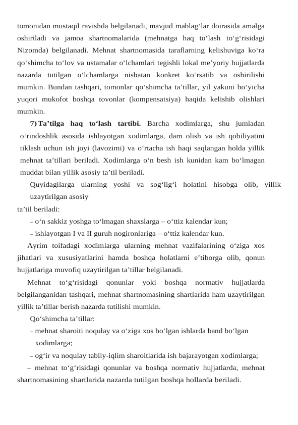 tomonidan mustaqil ravishda belgilanadi, mavjud mablag‘lar doirasida amalga
oshiriladi  va  jamoa  shartnomalarida  (mehnatga  haq  to‘lash to‘g‘risidagi
Nizomda) belgilanadi. Mehnat shartnomasida taraflarning kelishuviga ko‘ra
qo‘shimcha to‘lov va ustamalar o‘lchamlari tegishli lokal me’yoriy hujjatlarda
nazarda tutilgan o‘lchamlarga  nisbatan  konkret  ko‘rsatib  va  oshirilishi
mumkin. Bundan tashqari, tomonlar qo‘shimcha ta’tillar, yil yakuni bo‘yicha
yuqori  mukofot  boshqa  tovonlar  (kompensatsiya) haqida kelishib olishlari
mumkin.
7)Ta’tilga haq to‘lash tartibi. Barcha xodimlarga, shu jumladan
o‘rindoshlik asosida ishlayotgan xodimlarga, dam olish va ish qobiliyatini
tiklash uchun ish joyi (lavozimi) va o‘rtacha ish haqi saqlangan holda yillik
mehnat ta’tillari beriladi. Xodimlarga o‘n besh ish kunidan kam bo‘lmagan
muddat bilan yillik asosiy ta’til beriladi.
Quyidagilarga ularning yoshi va sog‘lig‘i holatini hisobga olib, yillik
uzaytirilgan asosiy
ta’til beriladi:
– o‘n sakkiz yoshga to‘lmagan shaxslarga – o‘ttiz kalendar kun;
– ishlayotgan I va II guruh nogironlariga – o‘ttiz kalendar kun.
Ayrim toifadagi xodimlarga ularning mehnat vazifalarining o‘ziga xos
jihatlari va xususiyatlarini hamda boshqa holatlarni e’tiborga olib, qonun
hujjatlariga muvofiq uzaytirilgan ta’tillar belgilanadi.
Mehnat 
to‘g‘risidagi 
qonunlar 
yoki 
boshqa 
normativ 
hujjatlarda
belgilanganidan tashqari, mehnat shartnomasining shartlarida ham uzaytirilgan
yillik ta’tillar berish nazarda tutilishi mumkin.
Qo‘shimcha ta’tillar:
– mehnat sharoiti noqulay va o‘ziga xos bo‘lgan ishlarda band bo‘lgan 
xodimlarga;
– og‘ir va noqulay tabiiy-iqlim sharoitlarida ish bajarayotgan xodimlarga;
– mehnat to‘g‘risidagi qonunlar va boshqa normativ hujjatlarda, mehnat
shartnomasining shartlarida nazarda tutilgan boshqa hollarda beriladi.
