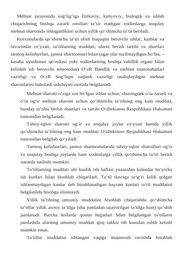 Mehnat  jarayonida  sog‘lig‘iga  fizikaviy,  kimyoviy,  biologik  va  ishlab
chiqarishning boshqa  zararli  omillari  ta’sir  etadigan  xodimlarga  noqulay
mehnat sharoitida ishlaganliklari uchun yillik qo‘shimcha ta’til beriladi.
Korxonalarda qo‘shimcha ta’til olish huquqini beruvchi ishlar, kasblar va
lavozimlar ro‘yxati,  ta’tillarning  muddati,  ularni  berish  tartibi  va  shartlari
tarmoq kelishuvlari, jamoa shartnomasi bilan (agar ular tuzilmaydigan bo‘lsa, –
kasaba uyushmasi qo‘mitasi yoki xodimlarning boshqa vakillik organi bilan
kelishib ish beruvchi tomonidan) O‘zR Bandlik va mehnat  munosabatlari
vazirligi  va  O‘zR  Sog‘liqni  saqlash  vazirligi  tasdiqlaydigan  mehnat
sharoitlarini baholash uslubiyoti asosida belgilanadi.
Mehnat sharoiti o‘ziga xos bo‘lgan ishlar uchun, shuningdek o‘ta zararli va
o‘ta og‘ir mehnat sharoiti uchun qo‘shimcha ta’tilning eng kam muddati,
bunday ta’tilni berish shartlari va tartibi O‘zbekiston Respublikasi Hukumati
tomonidan belgilanadi.
Tabiiy-iqlim sharoiti og‘ir va noqulay joylar ro‘yxati hamda yillik
qo‘shimcha ta’tilning eng kam muddati O‘zbekiston Respublikasi Hukumati
tomonidan belgilab qo‘yiladi.
Tarmoq kelishuvlari, jamoa shartnomalarida tabiiy-iqlim sharoitlari og‘ir
va noqulay boshqa joylarda ham xodimlarga yillik qo‘shimcha ta’til berish
nazarda tutilishi mumkin.
Ta’tillarning muddati olti kunlik ish haftasi yuzasidan kalendar bo‘yicha
ish  kunlari bilan  hisoblab  chiqariladi.  Ta’til  davriga  to‘g‘ri  kelib  qolgan
ishlanmaydigan kunlar deb hisoblanadigan bayram kunlari ta’til muddatini
belgilashda hisobga olinmaydi.
Yillik ta’tilning umumiy muddatini hisoblab chiqarishda qo‘shimcha
ta’tillar yillik asosiy ta’tilga (shu jumladan uzaytirilgan ta’tilga ham) qo‘shib
jamlanadi.  Barcha  hollarda  qonun hujjatlari  bilan  belgilangan  ta’tillarni
jamlashda ularning umumiy muddati qirq sakkiz ish kunidan oshib ketishi
mumkin emas.
Ta’tillar  muddatini  ishlangan  vaqtga  mutanosib  ravishda  hisoblab
