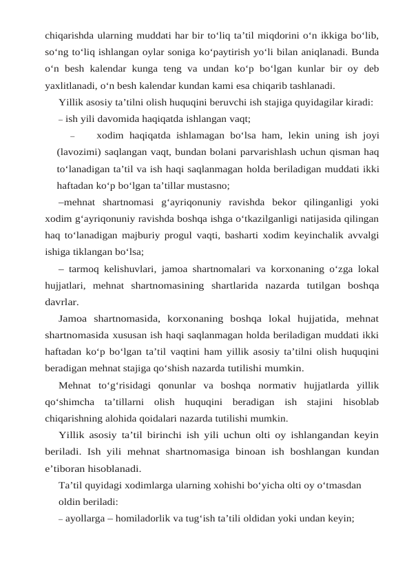 chiqarishda ularning muddati har bir to‘liq ta’til miqdorini o‘n ikkiga bo‘lib,
so‘ng to‘liq ishlangan oylar soniga ko‘paytirish yo‘li bilan aniqlanadi. Bunda
o‘n besh kalendar kunga teng va undan ko‘p bo‘lgan kunlar bir oy deb
yaxlitlanadi, o‘n besh kalendar kundan kami esa chiqarib tashlanadi.
Yillik asosiy ta’tilni olish huquqini beruvchi ish stajiga quyidagilar kiradi:
– ish yili davomida haqiqatda ishlangan vaqt;
–
xodim haqiqatda ishlamagan bo‘lsa ham, lekin uning ish joyi
(lavozimi) saqlangan vaqt, bundan bolani parvarishlash uchun qisman haq
to‘lanadigan ta’til va ish haqi saqlanmagan holda beriladigan muddati ikki
haftadan ko‘p bo‘lgan ta’tillar mustasno;
–mehnat shartnomasi g‘ayriqonuniy ravishda bekor qilinganligi yoki
xodim g‘ayriqonuniy ravishda boshqa ishga o‘tkazilganligi natijasida qilingan
haq to‘lanadigan majburiy progul vaqti, basharti xodim keyinchalik avvalgi
ishiga tiklangan bo‘lsa;
– tarmoq kelishuvlari, jamoa shartnomalari va korxonaning o‘zga lokal
hujjatlari, mehnat shartnomasining shartlarida nazarda tutilgan boshqa
davrlar.
Jamoa  shartnomasida,  korxonaning  boshqa  lokal  hujjatida,  mehnat
shartnomasida xususan ish haqi saqlanmagan holda beriladigan muddati ikki
haftadan ko‘p bo‘lgan ta’til vaqtini ham yillik asosiy ta’tilni olish huquqini
beradigan mehnat stajiga qo‘shish nazarda tutilishi mumkin.
Mehnat to‘g‘risidagi qonunlar va boshqa normativ hujjatlarda yillik
qo‘shimcha ta’tillarni olish huquqini beradigan ish stajini hisoblab
chiqarishning alohida qoidalari nazarda tutilishi mumkin.
Yillik asosiy ta’til birinchi ish yili uchun olti oy ishlangandan keyin
beriladi. Ish yili mehnat shartnomasiga binoan ish boshlangan kundan
e’tiboran hisoblanadi.
Ta’til quyidagi xodimlarga ularning xohishi bo‘yicha olti oy o‘tmasdan 
oldin beriladi:
– ayollarga – homiladorlik va tug‘ish ta’tili oldidan yoki undan keyin;

