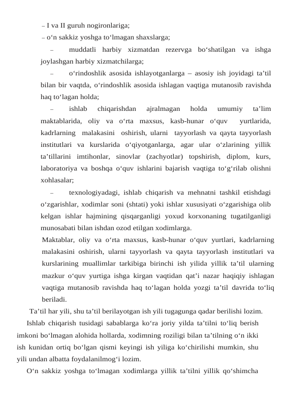 – I va II guruh nogironlariga;
– o‘n sakkiz yoshga to‘lmagan shaxslarga;
–
muddatli harbiy xizmatdan rezervga bo‘shatilgan va ishga
joylashgan harbiy xizmatchilarga;
–
o‘rindoshlik asosida ishlayotganlarga – asosiy ish joyidagi ta’til
bilan bir vaqtda, o‘rindoshlik asosida ishlagan vaqtiga mutanosib ravishda
haq to‘lagan holda;
–
ishlab 
chiqarishdan 
ajralmagan 
holda 
umumiy 
ta’lim
maktablarida,  oliy va o‘rta maxsus,  kasb-hunar o‘quv   yurtlarida,
kadrlarning  malakasini  oshirish, ularni  tayyorlash va qayta tayyorlash
institutlari  va  kurslarida  o‘qiyotganlarga,  agar  ular  o‘zlarining  yillik
ta’tillarini  imtihonlar,  sinovlar  (zachyotlar)  topshirish,  diplom,  kurs,
laboratoriya va boshqa o‘quv ishlarini bajarish vaqtiga to‘g‘rilab olishni
xohlasalar;
–
texnologiyadagi, ishlab chiqarish va mehnatni tashkil etishdagi
o‘zgarishlar, xodimlar soni (shtati) yoki ishlar xususiyati o‘zgarishiga olib
kelgan  ishlar  hajmining  qisqarganligi yoxud korxonaning tugatilganligi
munosabati bilan ishdan ozod etilgan xodimlarga.
Maktablar, oliy va o‘rta maxsus, kasb-hunar o‘quv yurtlari, kadrlarning
malakasini oshirish, ularni tayyorlash va qayta tayyorlash institutlari va
kurslarining muallimlar tarkibiga birinchi ish yilida yillik ta’til ularning
mazkur o‘quv yurtiga ishga kirgan vaqtidan qat’i nazar haqiqiy ishlagan
vaqtiga mutanosib ravishda haq to‘lagan holda yozgi ta’til davrida to‘liq
beriladi.
Ta’til har yili, shu ta’til berilayotgan ish yili tugagunga qadar berilishi lozim.
Ishlab chiqarish tusidagi sabablarga ko‘ra joriy yilda ta’tilni to‘liq berish
imkoni bo‘lmagan alohida hollarda, xodimning roziligi bilan ta’tilning o‘n ikki
ish kunidan ortiq bo‘lgan qismi keyingi ish yiliga ko‘chirilishi mumkin, shu
yili undan albatta foydalanilmog‘i lozim.
O‘n sakkiz yoshga to‘lmagan xodimlarga yillik ta’tilni yillik qo‘shimcha

