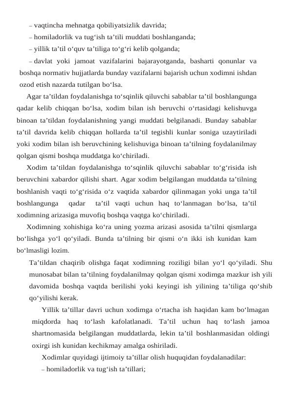 – vaqtincha mehnatga qobiliyatsizlik davrida;
– homiladorlik va tug‘ish ta’tili muddati boshlanganda;
– yillik ta’til o‘quv ta’tiliga to‘g‘ri kelib qolganda;
– davlat  yoki  jamoat  vazifalarini  bajarayotganda,  basharti  qonunlar  va
boshqa normativ hujjatlarda bunday vazifalarni bajarish uchun xodimni ishdan
ozod etish nazarda tutilgan bo‘lsa.
Agar ta’tildan foydalanishga to‘sqinlik qiluvchi sabablar ta’til boshlangunga
qadar kelib chiqqan bo‘lsa, xodim bilan ish beruvchi o‘rtasidagi kelishuvga
binoan ta’tildan foydalanishning yangi muddati belgilanadi. Bunday sabablar
ta’til davrida kelib chiqqan hollarda ta’til tegishli kunlar soniga uzaytiriladi
yoki xodim bilan ish beruvchining kelishuviga binoan ta’tilning foydalanilmay
qolgan qismi boshqa muddatga ko‘chiriladi.
Xodim ta’tildan foydalanishga to‘sqinlik qiluvchi sabablar to‘g‘risida ish
beruvchini xabardor qilishi shart. Agar xodim belgilangan muddatda ta’tilning
boshlanish vaqti to‘g‘risida o‘z vaqtida xabardor qilinmagan yoki unga ta’til
boshlangunga   qadar   ta’til vaqti  uchun  haq  to‘lanmagan  bo‘lsa,  ta’til
xodimning arizasiga muvofiq boshqa vaqtga ko‘chiriladi.
Xodimning xohishiga ko‘ra uning yozma arizasi asosida ta’tilni qismlarga
bo‘lishga yo‘l qo‘yiladi. Bunda ta’tilning bir qismi o‘n ikki ish kunidan kam
bo‘lmasligi lozim.
Ta’tildan chaqirib olishga faqat xodimning roziligi bilan yo‘l qo‘yiladi. Shu
munosabat bilan ta’tilning foydalanilmay qolgan qismi xodimga mazkur ish yili
davomida boshqa vaqtda berilishi yoki keyingi ish yilining ta’tiliga qo‘shib
qo‘yilishi kerak.
Yillik ta’tillar davri uchun xodimga o‘rtacha ish haqidan kam bo‘lmagan
miqdorda  haq to‘lash kafolatlanadi. Ta’til uchun haq to‘lash jamoa
shartnomasida belgilangan muddatlarda, lekin ta’til boshlanmasidan oldingi
oxirgi ish kunidan kechikmay amalga oshiriladi.
Xodimlar quyidagi ijtimoiy ta’tillar olish huquqidan foydalanadilar:
– homiladorlik va tug‘ish ta’tillari;
