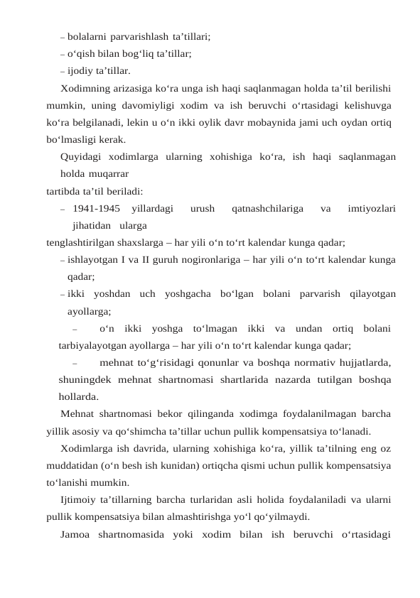 – bolalarni parvarishlash ta’tillari;
– o‘qish bilan bog‘liq ta’tillar;
– ijodiy ta’tillar.
Xodimning arizasiga ko‘ra unga ish haqi saqlanmagan holda ta’til berilishi
mumkin, uning davomiyligi xodim va ish beruvchi o‘rtasidagi kelishuvga
ko‘ra belgilanadi, lekin u o‘n ikki oylik davr mobaynida jami uch oydan ortiq
bo‘lmasligi kerak.
Quyidagi xodimlarga ularning xohishiga ko‘ra, ish haqi saqlanmagan
holda muqarrar
tartibda ta’til beriladi:
– 1941-1945   yillardagi   urush   qatnashchilariga   va   imtiyozlari
jihatidan   ularga
tenglashtirilgan shaxslarga – har yili o‘n to‘rt kalendar kunga qadar;
– ishlayotgan I va II guruh nogironlariga – har yili o‘n to‘rt kalendar kunga
qadar;
– ikki yoshdan uch yoshgacha bo‘lgan bolani parvarish qilayotgan
ayollarga;
–
o‘n  ikki  yoshga  to‘lmagan  ikki  va  undan  ortiq  bolani
tarbiyalayotgan ayollarga – har yili o‘n to‘rt kalendar kunga qadar;
–
mehnat to‘g‘risidagi qonunlar va boshqa normativ hujjatlarda,
shuningdek mehnat shartnomasi shartlarida nazarda tutilgan boshqa
hollarda.
Mehnat shartnomasi bekor qilinganda xodimga foydalanilmagan barcha
yillik asosiy va qo‘shimcha ta’tillar uchun pullik kompensatsiya to‘lanadi.
Xodimlarga ish davrida, ularning xohishiga ko‘ra, yillik ta’tilning eng oz
muddatidan (o‘n besh ish kunidan) ortiqcha qismi uchun pullik kompensatsiya
to‘lanishi mumkin.
Ijtimoiy ta’tillarning barcha turlaridan asli holida foydalaniladi va ularni
pullik kompensatsiya bilan almashtirishga yo‘l qo‘yilmaydi.
Jamoa  shartnomasida  yoki  xodim  bilan  ish  beruvchi  o‘rtasidagi
