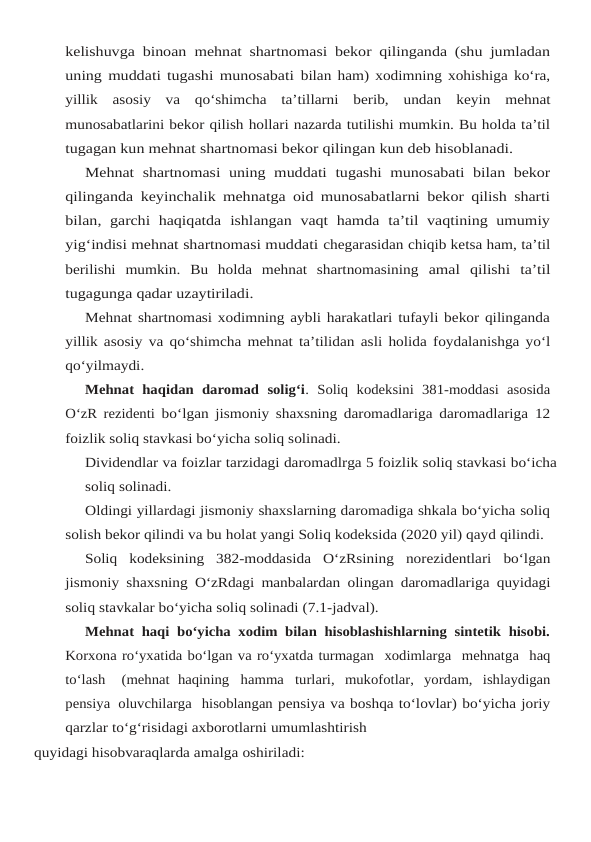 kelishuvga binoan mehnat shartnomasi bekor qilinganda (shu jumladan
uning muddati tugashi munosabati bilan ham) xodimning xohishiga ko‘ra,
yillik  asosiy  va  qo‘shimcha  ta’tillarni  berib,  undan keyin  mehnat
munosabatlarini bekor qilish hollari nazarda tutilishi mumkin. Bu holda ta’til
tugagan kun mehnat shartnomasi bekor qilingan kun deb hisoblanadi.
Mehnat shartnomasi uning muddati tugashi munosabati bilan bekor
qilinganda keyinchalik mehnatga oid munosabatlarni bekor qilish sharti
bilan, garchi  haqiqatda ishlangan vaqt hamda  ta’til vaqtining umumiy
yig‘indisi mehnat shartnomasi muddati chegarasidan chiqib ketsa ham, ta’til
berilishi  mumkin.  Bu  holda  mehnat  shartnomasining amal qilishi ta’til
tugagunga qadar uzaytiriladi.
Mehnat shartnomasi xodimning aybli harakatlari tufayli bekor qilinganda
yillik asosiy va qo‘shimcha mehnat ta’tilidan asli holida foydalanishga yo‘l
qo‘yilmaydi.
Mehnat  haqidan  daromad  solig‘i.  Soliq  kodeksini  381-moddasi  asosida
O‘zR rezidenti bo‘lgan jismoniy shaxsning daromadlariga daromadlariga 12
foizlik soliq stavkasi bo‘yicha soliq solinadi.
Dividendlar va foizlar tarzidagi daromadlrga 5 foizlik soliq stavkasi bo‘icha
soliq solinadi.
Oldingi yillardagi jismoniy shaxslarning daromadiga shkala bo‘yicha soliq
solish bekor qilindi va bu holat yangi Soliq kodeksida (2020 yil) qayd qilindi.
Soliq kodeksining 382-moddasida O‘zRsining norezidentlari bo‘lgan
jismoniy shaxsning O‘zRdagi manbalardan olingan daromadlariga quyidagi
soliq stavkalar bo‘yicha soliq solinadi (7.1-jadval).
Mehnat haqi bo‘yicha xodim bilan hisoblashishlarning sintetik hisobi.
Korxona ro‘yxatida bo‘lgan va ro‘yxatda turmagan  xodimlarga  mehnatga  haq
to‘lash   (mehnat haqining hamma turlari, mukofotlar, yordam, ishlaydigan
pensiya oluvchilarga  hisoblangan pensiya va boshqa to‘lovlar) bo‘yicha joriy
qarzlar to‘g‘risidagi axborotlarni umumlashtirish
quyidagi hisobvaraqlarda amalga oshiriladi:
