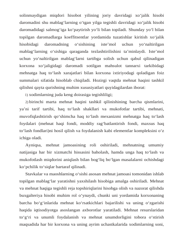 solinmaydigan  miqdori  hisobot  yilining  joriy davridagi  xo‘jalik  hisobi
daromadini shu mablag‘larning o‘tgan yilga tegishli davridagi xo‘jalik hisobi
daromadidagi salmog‘iga ko‘paytirish yo‘li bilan topiladi. Shunday yo‘l bilan
topilgan daromadlarga koeffitsentlar yordamida tuzatishlar kiritish xo‘jalik
hisobidagi 
daromadning  o‘sishining  iste’mol  uchun  yo‘naltirilgan
mablag‘larning  o‘sishiga  qaraganda tezlashtirilishini ta’minlaydi. Iste’mol
uchun yo‘naltirilgan mablag‘larni tartibga solish uchun qabul qilinadigan
korxona xo‘jaligidagi daromadi sotilgan mahsulot tannarxi tarkibidagi
mehnatga haq to‘lash xarajatlari bilan korxona ixtiriyodagi qoladigan foiz
summalari sifatida hisoblab chiqiladi. Hozirgi vaqtda mehnat haqini tashkil
qilishni qayta qurishning muhim xususiyatlari quyidagilardan iborat:
1) xodimlarning juda keng doirasiga tegishliligi;
2) birinchi marta mehnat haqini tashkil qilinishining barcha qismlarini,
ya’ni tarif tartibi, haq to‘lash shakllari va mukofotlar tartibi, mehnati,
muvofiqlashtirish qo‘shimcha haq to‘lash mexanizmi mehnatga haq to‘lash
foydalari  (mehnat  haqi  fondi,  moddiy  rag‘batlantirish fondi, maxsus haq
to‘lash fondlari)ni hosil qilish va foydalanish kabi elementlar kompleksini o‘z
ichiga oladi.
Ayniqsa,  mehnat  jamoasining  roli  oshiriladi,  mehnatning  umumiy
natijasiga har bir xizmatchi hissasini baholash, hamda unga haq to‘lash va
mukofotlash miqdorini aniqlash bilan bog‘liq bo‘lgan masalalarni ochishdagi
ko‘pchilik to‘siqlar bartaraf qilinadi.
Stavkalar va maoshlarning o‘sishi asosan mehnat jamoasi tomonidan ishlab
topilgan mablag‘lar yaratishni yaxshilash hisobiga amalga oshiriladi. Mehnat
va mehnat haqiga tegishli reja topshiriqlarini hisobga olish va nazorat qilishda
buxgalteriya hisobi muhim rol o‘ynaydi, chunki uni yordamida korxonaning
barcha bo‘g‘inlarida mehnat ko‘rsatkichlari bajarilishi va uning o‘zgarishi
haqida iqtisodiyotga asoslangan axborotlar yaratiladi. Mehnat resurslaridan
to‘g‘ri va unumli foydalanish va mehnat unumdorligini tobora o‘stirish
maqsadida har bir korxona va uning ayrim uchastkalarida xodimlarning soni,

