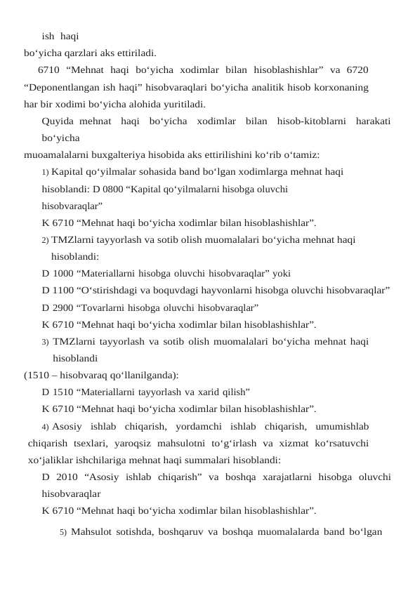 ish  haqi
bo‘yicha qarzlari aks ettiriladi.
6710  “Mehnat  haqi  bo‘yicha  xodimlar  bilan  hisoblashishlar”  va  6720
“Deponentlangan ish haqi” hisobvaraqlari bo‘yicha analitik hisob korxonaning
har bir xodimi bo‘yicha alohida yuritiladi.
Quyida mehnat  haqi  bo‘yicha  xodimlar  bilan  hisob-kitoblarni  harakati
bo‘yicha
muoamalalarni buxgalteriya hisobida aks ettirilishini ko‘rib o‘tamiz:
1) Kapital qo‘yilmalar sohasida band bo‘lgan xodimlarga mehnat haqi
hisoblandi: D 0800 “Kapital qo‘yilmalarni hisobga oluvchi 
hisobvaraqlar”
K 6710 “Mehnat haqi bo‘yicha xodimlar bilan hisoblashishlar”.
2) TMZlarni tayyorlash va sotib olish muomalalari bo‘yicha mehnat haqi 
hisoblandi:
D 1000 “Materiallarni hisobga oluvchi hisobvaraqlar” yoki
D 1100 “O‘stirishdagi va boquvdagi hayvonlarni hisobga oluvchi hisobvaraqlar”
D 2900 “Tovarlarni hisobga oluvchi hisobvaraqlar”
K 6710 “Mehnat haqi bo‘yicha xodimlar bilan hisoblashishlar”.
3) TMZlarni tayyorlash va sotib olish muomalalari bo‘yicha mehnat haqi 
hisoblandi
(1510 – hisobvaraq qo‘llanilganda):
D 1510 “Materiallarni tayyorlash va xarid qilish”
K 6710 “Mehnat haqi bo‘yicha xodimlar bilan hisoblashishlar”.
4) Asosiy ishlab chiqarish,  yordamchi ishlab chiqarish,  umumishlab
chiqarish tsexlari, yaroqsiz mahsulotni to‘g‘irlash va xizmat ko‘rsatuvchi
xo‘jaliklar ishchilariga mehnat haqi summalari hisoblandi:
D 2010 “Asosiy ishlab chiqarish” va boshqa xarajatlarni hisobga oluvchi
hisobvaraqlar
K 6710 “Mehnat haqi bo‘yicha xodimlar bilan hisoblashishlar”.
5) Mahsulot sotishda, boshqaruv va boshqa muomalalarda band bo‘lgan 
