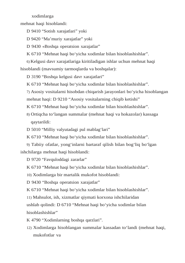 xodimlarga
mehnat haqi hisoblandi:
D 9410 “Sotish xarajatlari” yoki
D 9420 “Ma’muriy xarajatlar” yoki
D 9430 «Boshqa operatsion xarajatlar”
K 6710 “Mehnat haqi bo‘yicha xodimlar bilan hisoblashishlar”.
6) Kelgusi davr xarajatlariga kiritiladigan ishlar uchun mehnat haqi 
hisoblandi (mavsumiy tarmoqlarda va boshqalar):
D 3190 “Boshqa kelgusi davr xarajatlari”
K 6710 “Mehnat haqi bo‘yicha xodimlar bilan hisoblashishlar”.
7) Asosiy vositalarni hisobdan chiqarish jarayonlari bo‘yicha hisoblangan 
mehnat haqi: D 9210 “Asosiy vositalarning chiqib ketishi”
K 6710 “Mehnat haqi bo‘yicha xodimlar bilan hisoblashishlar”.
8) Ortiqcha to‘langan summalar (mehnat haqi va hokazolar) kassaga 
qaytarildi:
D 5010 “Milliy valyutadagi pul mablag‘lari”
K 6710 “Mehnat haqi bo‘yicha xodimlar bilan hisoblashishlar”.
9) Tabiiy ofatlar, yong‘inlarni bartaraf qilish bilan bog‘liq bo‘lgan 
ishchilarga mehnat haqi hisoblandi:
D 9720 “Favquloddagi zararlar”
K 6710 “Mehnat haqi bo‘yicha xodimlar bilan hisoblashishlar”.
10) Xodimlarga bir martalik mukofot hisoblandi:
D 9430 “Boshqa operatsion xarajatlar”
K 6710 “Mehnat haqi bo‘yicha xodimlar bilan hisoblashishlar”.
11) Mahsulot, ish, xizmatlar qiymati korxona ishchilaridan 
ushlab qolindi: D 6710 “Mehnat haqi bo‘yicha xodimlar bilan 
hisoblashishlar”
K 4790 “Xodimlarning boshqa qarzlari”.
12) Xodimlarga hisoblangan summalar kassadan to‘landi (mehnat haqi, 
mukofotlar va
