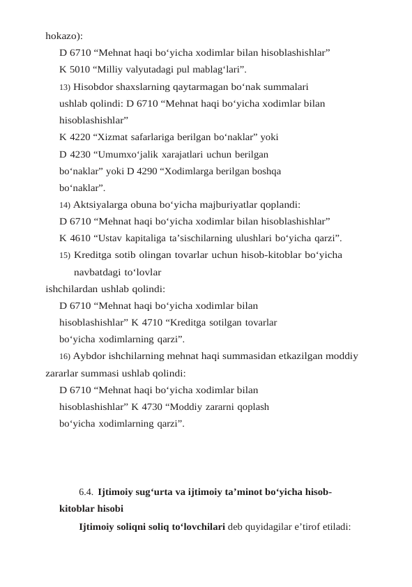 hokazo):
D 6710 “Mehnat haqi bo‘yicha xodimlar bilan hisoblashishlar”
K 5010 “Milliy valyutadagi pul mablag‘lari”.
13) Hisobdor shaxslarning qaytarmagan bo‘nak summalari 
ushlab qolindi: D 6710 “Mehnat haqi bo‘yicha xodimlar bilan 
hisoblashishlar”
K 4220 “Xizmat safarlariga berilgan bo‘naklar” yoki
D 4230 “Umumxo‘jalik xarajatlari uchun berilgan 
bo‘naklar” yoki D 4290 “Xodimlarga berilgan boshqa 
bo‘naklar”.
14) Aktsiyalarga obuna bo‘yicha majburiyatlar qoplandi:
D 6710 “Mehnat haqi bo‘yicha xodimlar bilan hisoblashishlar”
K 4610 “Ustav kapitaliga ta’sischilarning ulushlari bo‘yicha qarzi”.
15) Kreditga sotib olingan tovarlar uchun hisob-kitoblar bo‘yicha 
navbatdagi to‘lovlar
ishchilardan ushlab qolindi:
D 6710 “Mehnat haqi bo‘yicha xodimlar bilan 
hisoblashishlar” K 4710 “Kreditga sotilgan tovarlar 
bo‘yicha xodimlarning qarzi”.
16) Aybdor ishchilarning mehnat haqi summasidan etkazilgan moddiy 
zararlar summasi ushlab qolindi:
D 6710 “Mehnat haqi bo‘yicha xodimlar bilan 
hisoblashishlar” K 4730 “Moddiy zararni qoplash 
bo‘yicha xodimlarning qarzi”.
6.4. Ijtimoiy sug‘urta va ijtimoiy ta’minot bo‘yicha hisob-
kitoblar hisobi                        
Ijtimoiy soliqni soliq to‘lovchilari deb quyidagilar e’tirof etiladi:
