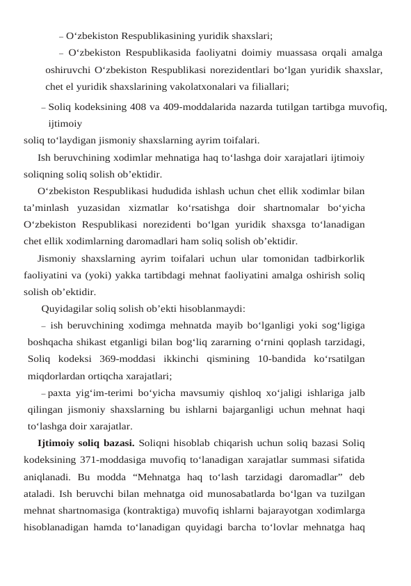 – O‘zbekiston Respublikasining yuridik shaxslari;
– O‘zbekiston Respublikasida faoliyatni doimiy muassasa orqali amalga
oshiruvchi O‘zbekiston Respublikasi norezidentlari bo‘lgan yuridik shaxslar,
chet el yuridik shaxslarining vakolatxonalari va filiallari;
– Soliq kodeksining 408 va 409-moddalarida nazarda tutilgan tartibga muvofiq,
ijtimoiy
soliq to‘laydigan jismoniy shaxslarning ayrim toifalari.
Ish beruvchining xodimlar mehnatiga haq to‘lashga doir xarajatlari ijtimoiy
soliqning soliq solish ob’ektidir.
O‘zbekiston Respublikasi hududida ishlash uchun chet ellik xodimlar bilan
ta’minlash yuzasidan xizmatlar ko‘rsatishga doir shartnomalar bo‘yicha
O‘zbekiston Respublikasi norezidenti bo‘lgan yuridik shaxsga to‘lanadigan
chet ellik xodimlarning daromadlari ham soliq solish ob’ektidir.
Jismoniy shaxslarning ayrim toifalari uchun ular tomonidan tadbirkorlik
faoliyatini va (yoki) yakka tartibdagi mehnat faoliyatini amalga oshirish soliq
solish ob’ektidir.
Quyidagilar soliq solish ob’ekti hisoblanmaydi:
– ish beruvchining xodimga mehnatda mayib bo‘lganligi yoki sog‘ligiga
boshqacha shikast etganligi bilan bog‘liq zararning o‘rnini qoplash tarzidagi,
Soliq kodeksi 369-moddasi ikkinchi qismining 10-bandida ko‘rsatilgan
miqdorlardan ortiqcha xarajatlari;
– paxta yig‘im-terimi bo‘yicha mavsumiy qishloq xo‘jaligi ishlariga jalb
qilingan jismoniy shaxslarning bu ishlarni bajarganligi uchun mehnat haqi
to‘lashga doir xarajatlar.
Ijtimoiy soliq bazasi. Soliqni hisoblab chiqarish uchun soliq bazasi Soliq
kodeksining 371-moddasiga muvofiq to‘lanadigan xarajatlar summasi sifatida
aniqlanadi.  Bu  modda “Mehnatga  haq  to‘lash  tarzidagi  daromadlar”  deb
ataladi. Ish beruvchi bilan mehnatga oid munosabatlarda bo‘lgan va tuzilgan
mehnat shartnomasiga (kontraktiga) muvofiq ishlarni bajarayotgan xodimlarga
hisoblanadigan hamda to‘lanadigan quyidagi barcha to‘lovlar mehnatga haq
