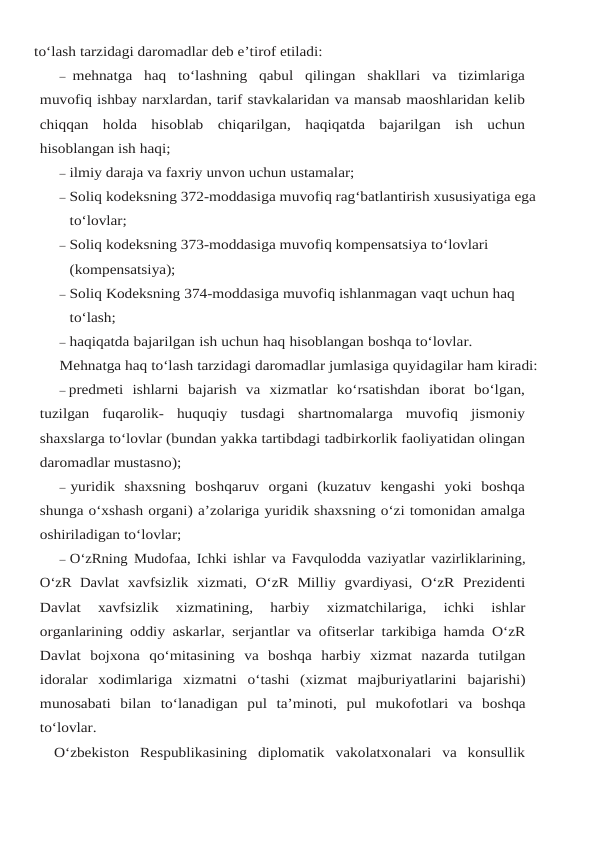to‘lash tarzidagi daromadlar deb e’tirof etiladi:
– mehnatga haq to‘lashning qabul qilingan shakllari va tizimlariga
muvofiq ishbay narxlardan, tarif stavkalaridan va mansab maoshlaridan kelib
chiqqan holda hisoblab chiqarilgan, haqiqatda bajarilgan ish uchun
hisoblangan ish haqi;
– ilmiy daraja va faxriy unvon uchun ustamalar;
– Soliq kodeksning 372-moddasiga muvofiq rag‘batlantirish xususiyatiga ega 
to‘lovlar;
– Soliq kodeksning 373-moddasiga muvofiq kompensatsiya to‘lovlari 
(kompensatsiya);
– Soliq Kodeksning 374-moddasiga muvofiq ishlanmagan vaqt uchun haq 
to‘lash;
– haqiqatda bajarilgan ish uchun haq hisoblangan boshqa to‘lovlar.
Mehnatga haq to‘lash tarzidagi daromadlar jumlasiga quyidagilar ham kiradi:
– predmeti ishlarni bajarish va xizmatlar ko‘rsatishdan iborat bo‘lgan,
tuzilgan fuqarolik- huquqiy tusdagi shartnomalarga muvofiq jismoniy
shaxslarga to‘lovlar (bundan yakka tartibdagi tadbirkorlik faoliyatidan olingan
daromadlar mustasno);
– yuridik shaxsning boshqaruv organi (kuzatuv kengashi yoki boshqa
shunga o‘xshash organi) a’zolariga yuridik shaxsning o‘zi tomonidan amalga
oshiriladigan to‘lovlar;
– O‘zRning Mudofaa,  Ichki ishlar va Favqulodda vaziyatlar vazirliklarining,
O‘zR Davlat xavfsizlik xizmati,  O‘zR Milliy gvardiyasi,  O‘zR Prezidenti
Davlat 
xavfsizlik 
xizmatining, 
harbiy 
xizmatchilariga,
 ichki 
ishlar
organlarining oddiy askarlar,  serjantlar va ofitserlar tarkibiga hamda O‘zR
Davlat bojxona qo‘mitasining va boshqa harbiy xizmat nazarda tutilgan
idoralar xodimlariga xizmatni o‘tashi (xizmat majburiyatlarini bajarishi)
munosabati bilan to‘lanadigan pul ta’minoti, pul mukofotlari va boshqa
to‘lovlar.
O‘zbekiston Respublikasining diplomatik vakolatxonalari va konsullik
