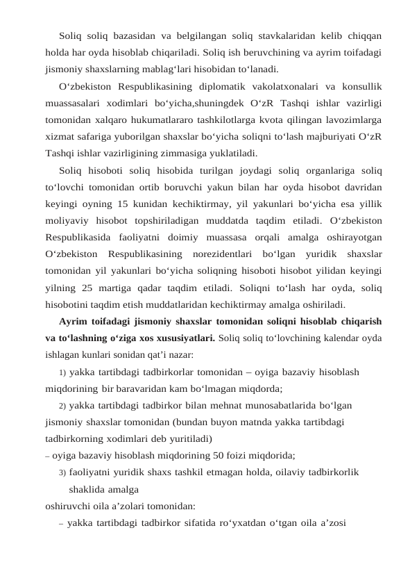 Soliq soliq bazasidan va belgilangan soliq stavkalaridan kelib chiqqan
holda har oyda hisoblab chiqariladi. Soliq ish beruvchining va ayrim toifadagi
jismoniy shaxslarning mablag‘lari hisobidan to‘lanadi.
O‘zbekiston Respublikasining diplomatik vakolatxonalari va konsullik
muassasalari xodimlari bo‘yicha,shuningdek O‘zR Tashqi ishlar vazirligi
tomonidan xalqaro hukumatlararo tashkilotlarga kvota qilingan lavozimlarga
xizmat safariga yuborilgan shaxslar bo‘yicha soliqni to‘lash majburiyati O‘zR
Tashqi ishlar vazirligining zimmasiga yuklatiladi.
Soliq hisoboti soliq hisobida turilgan joydagi soliq organlariga soliq
to‘lovchi tomonidan ortib boruvchi yakun bilan har oyda hisobot davridan
keyingi oyning 15 kunidan kechiktirmay, yil yakunlari bo‘yicha esa yillik
moliyaviy  hisobot  topshiriladigan  muddatda  taqdim  etiladi. O‘zbekiston
Respublikasida faoliyatni doimiy muassasa orqali amalga oshirayotgan
O‘zbekiston Respublikasining norezidentlari bo‘lgan yuridik shaxslar
tomonidan yil yakunlari bo‘yicha soliqning hisoboti hisobot yilidan keyingi
yilning  25  martiga  qadar  taqdim  etiladi. Soliqni  to‘lash  har  oyda,  soliq
hisobotini taqdim etish muddatlaridan kechiktirmay amalga oshiriladi.
Ayrim toifadagi jismoniy shaxslar tomonidan soliqni hisoblab chiqarish
va to‘lashning o‘ziga xos xususiyatlari. Soliq soliq to‘lovchining kalendar oyda
ishlagan kunlari sonidan qat’i nazar:
1) yakka tartibdagi tadbirkorlar tomonidan – oyiga bazaviy hisoblash 
miqdorining bir baravaridan kam bo‘lmagan miqdorda;
2) yakka tartibdagi tadbirkor bilan mehnat munosabatlarida bo‘lgan 
jismoniy shaxslar tomonidan (bundan buyon matnda yakka tartibdagi 
tadbirkorning xodimlari deb yuritiladi)
– oyiga bazaviy hisoblash miqdorining 50 foizi miqdorida;
3) faoliyatni yuridik shaxs tashkil etmagan holda, oilaviy tadbirkorlik 
shaklida amalga
oshiruvchi oila a’zolari tomonidan:
– yakka tartibdagi tadbirkor sifatida ro‘yxatdan o‘tgan oila a’zosi 

