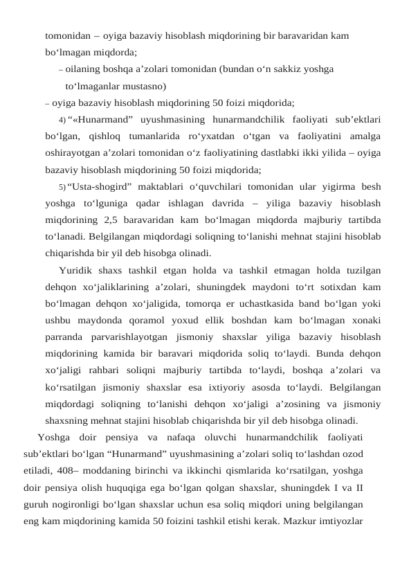 tomonidan – oyiga bazaviy hisoblash miqdorining bir baravaridan kam 
bo‘lmagan miqdorda;
– oilaning boshqa a’zolari tomonidan (bundan o‘n sakkiz yoshga 
to‘lmaganlar mustasno)
– oyiga bazaviy hisoblash miqdorining 50 foizi miqdorida;
4) “«Hunarmand” uyushmasining hunarmandchilik faoliyati sub’ektlari
bo‘lgan, qishloq tumanlarida  ro‘yxatdan  o‘tgan  va  faoliyatini  amalga
oshirayotgan a’zolari tomonidan o‘z faoliyatining dastlabki ikki yilida – oyiga
bazaviy hisoblash miqdorining 50 foizi miqdorida;
5) “Usta-shogird” maktablari o‘quvchilari tomonidan ular yigirma besh
yoshga to‘lguniga qadar ishlagan davrida – yiliga bazaviy hisoblash
miqdorining 2,5 baravaridan kam bo‘lmagan miqdorda  majburiy  tartibda
to‘lanadi. Belgilangan miqdordagi soliqning to‘lanishi mehnat stajini hisoblab
chiqarishda bir yil deb hisobga olinadi.
Yuridik shaxs tashkil etgan holda va tashkil etmagan holda tuzilgan
dehqon xo‘jaliklarining a’zolari, shuningdek maydoni to‘rt sotixdan kam
bo‘lmagan dehqon xo‘jaligida, tomorqa er uchastkasida band bo‘lgan yoki
ushbu maydonda qoramol yoxud ellik boshdan kam bo‘lmagan xonaki
parranda parvarishlayotgan jismoniy shaxslar yiliga bazaviy hisoblash
miqdorining kamida bir baravari miqdorida soliq to‘laydi. Bunda dehqon
xo‘jaligi rahbari  soliqni  majburiy  tartibda  to‘laydi,  boshqa  a’zolari  va
ko‘rsatilgan  jismoniy  shaxslar esa  ixtiyoriy  asosda  to‘laydi.  Belgilangan
miqdordagi  soliqning  to‘lanishi  dehqon  xo‘jaligi a’zosining  va  jismoniy
shaxsning mehnat stajini hisoblab chiqarishda bir yil deb hisobga olinadi.
Yoshga  doir  pensiya  va  nafaqa  oluvchi  hunarmandchilik  faoliyati
sub’ektlari bo‘lgan “Hunarmand” uyushmasining a’zolari soliq to‘lashdan ozod
etiladi, 408– moddaning birinchi va ikkinchi qismlarida ko‘rsatilgan, yoshga
doir pensiya olish huquqiga ega bo‘lgan qolgan shaxslar, shuningdek I va II
guruh nogironligi bo‘lgan shaxslar uchun esa soliq miqdori uning belgilangan
eng kam miqdorining kamida 50 foizini tashkil etishi kerak. Mazkur imtiyozlar
