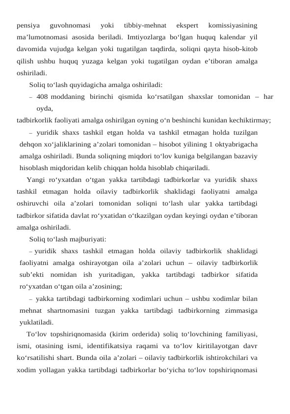 pensiya  guvohnomasi  yoki  tibbiy-mehnat  ekspert  komissiyasining
ma’lumotnomasi  asosida beriladi. Imtiyozlarga  bo‘lgan huquq kalendar  yil
davomida vujudga kelgan yoki tugatilgan taqdirda, soliqni qayta hisob-kitob
qilish ushbu huquq yuzaga kelgan yoki tugatilgan oydan e’tiboran amalga
oshiriladi.
Soliq to‘lash quyidagicha amalga oshiriladi:
– 408 moddaning  birinchi  qismida  ko‘rsatilgan  shaxslar  tomonidan  –  har
oyda,
tadbirkorlik faoliyati amalga oshirilgan oyning o‘n beshinchi kunidan kechiktirmay;
– yuridik shaxs tashkil etgan holda va tashkil etmagan holda tuzilgan
dehqon xo‘jaliklarining a’zolari tomonidan – hisobot yilining 1 oktyabrigacha
amalga oshiriladi. Bunda soliqning miqdori to‘lov kuniga belgilangan bazaviy
hisoblash miqdoridan kelib chiqqan holda hisoblab chiqariladi.
Yangi ro‘yxatdan  o‘tgan yakka  tartibdagi tadbirkorlar va yuridik shaxs
tashkil  etmagan holda  oilaviy  tadbirkorlik  shaklidagi  faoliyatni  amalga
oshiruvchi  oila  a’zolari  tomonidan soliqni  to‘lash  ular  yakka  tartibdagi
tadbirkor sifatida davlat ro‘yxatidan o‘tkazilgan oydan keyingi oydan e’tiboran
amalga oshiriladi.
Soliq to‘lash majburiyati:
– yuridik shaxs tashkil etmagan holda oilaviy tadbirkorlik shaklidagi
faoliyatni amalga oshirayotgan oila a’zolari uchun –  oilaviy tadbirkorlik
sub’ekti nomidan ish yuritadigan, yakka tartibdagi tadbirkor sifatida
ro‘yxatdan o‘tgan oila a’zosining;
– yakka tartibdagi tadbirkorning xodimlari uchun – ushbu xodimlar bilan
mehnat shartnomasini tuzgan yakka tartibdagi tadbirkorning zimmasiga
yuklatiladi.
To‘lov topshiriqnomasida (kirim orderida) soliq to‘lovchining familiyasi,
ismi, otasining ismi, identifikatsiya raqami va to‘lov kiritilayotgan davr
ko‘rsatilishi shart. Bunda oila a’zolari – oilaviy tadbirkorlik ishtirokchilari va
xodim yollagan yakka tartibdagi tadbirkorlar bo‘yicha to‘lov topshiriqnomasi
