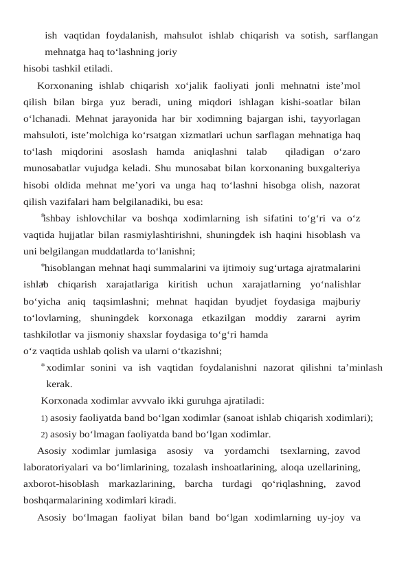 ish vaqtidan foydalanish, mahsulot ishlab chiqarish va sotish, sarflangan
mehnatga haq to‘lashning joriy
hisobi tashkil etiladi.
Korxonaning ishlab chiqarish xo‘jalik faoliyati jonli mehnatni iste’mol
qilish bilan birga yuz beradi, uning miqdori ishlagan kishi-soatlar bilan
o‘lchanadi. Mehnat jarayonida har bir xodimning bajargan ishi, tayyorlagan
mahsuloti, iste’molchiga ko‘rsatgan xizmatlari uchun sarflagan mehnatiga haq
to‘lash miqdorini asoslash hamda aniqlashni talab   qiladigan o‘zaro
munosabatlar vujudga keladi. Shu munosabat bilan korxonaning buxgalteriya
hisobi oldida mehnat me’yori va unga haq to‘lashni hisobga olish, nazorat
qilish vazifalari ham belgilanadiki, bu esa:
ishbay  ishlovchilar va boshqa xodimlarning  ish sifatini to‘g‘ri  va o‘z
vaqtida hujjatlar bilan rasmiylashtirishni, shuningdek ish haqini hisoblash va
uni belgilangan muddatlarda to‘lanishni;
hisoblangan mehnat haqi summalarini va ijtimoiy sug‘urtaga ajratmalarini
ishlab chiqarish xarajatlariga kiritish uchun xarajatlarning yo‘nalishlar
bo‘yicha aniq taqsimlashni; mehnat haqidan byudjet foydasiga majburiy
to‘lovlarning, shuningdek korxonaga etkazilgan moddiy zararni ayrim
tashkilotlar va jismoniy shaxslar foydasiga to‘g‘ri hamda
o‘z vaqtida ushlab qolish va ularni o‘tkazishni;
xodimlar sonini va ish vaqtidan foydalanishni nazorat qilishni ta’minlash
kerak.
Korxonada xodimlar avvvalo ikki guruhga ajratiladi:
1) asosiy faoliyatda band bo‘lgan xodimlar (sanoat ishlab chiqarish xodimlari);
2) asosiy bo‘lmagan faoliyatda band bo‘lgan xodimlar.
Asosiy xodimlar jumlasiga  asosiy  va  yordamchi  tsexlarning, zavod
laboratoriyalari va bo‘limlarining, tozalash inshoatlarining, aloqa uzellarining,
axborot-hisoblash markazlarining, barcha turdagi qo‘riqlashning, zavod
boshqarmalarining xodimlari kiradi.
Asosiy bo‘lmagan faoliyat bilan band bo‘lgan xodimlarning uy-joy va
