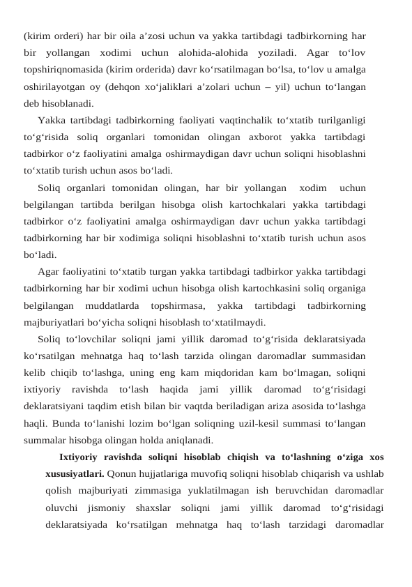 (kirim orderi) har bir oila a’zosi uchun va yakka tartibdagi tadbirkorning har
bir  yollangan  xodimi  uchun  alohida-alohida  yoziladi.  Agar  to‘lov
topshiriqnomasida (kirim orderida) davr ko‘rsatilmagan bo‘lsa, to‘lov u amalga
oshirilayotgan oy (dehqon xo‘jaliklari a’zolari uchun – yil) uchun to‘langan
deb hisoblanadi.
Yakka tartibdagi tadbirkorning faoliyati vaqtinchalik to‘xtatib turilganligi
to‘g‘risida soliq  organlari  tomonidan  olingan  axborot  yakka  tartibdagi
tadbirkor o‘z faoliyatini amalga oshirmaydigan davr uchun soliqni hisoblashni
to‘xtatib turish uchun asos bo‘ladi.
Soliq organlari tomonidan olingan, har bir yollangan   xodim   uchun
belgilangan tartibda berilgan hisobga olish kartochkalari yakka tartibdagi
tadbirkor o‘z faoliyatini amalga oshirmaydigan davr uchun yakka tartibdagi
tadbirkorning har bir xodimiga soliqni hisoblashni to‘xtatib turish uchun asos
bo‘ladi.
Agar faoliyatini to‘xtatib turgan yakka tartibdagi tadbirkor yakka tartibdagi
tadbirkorning har bir xodimi uchun hisobga olish kartochkasini soliq organiga
belgilangan  muddatlarda 
topshirmasa, 
yakka 
tartibdagi 
tadbirkorning
majburiyatlari bo‘yicha soliqni hisoblash to‘xtatilmaydi.
Soliq to‘lovchilar soliqni jami yillik daromad  to‘g‘risida deklaratsiyada
ko‘rsatilgan mehnatga haq  to‘lash  tarzida olingan daromadlar  summasidan
kelib chiqib to‘lashga, uning eng kam miqdoridan kam bo‘lmagan, soliqni
ixtiyoriy  ravishda  to‘lash  haqida  jami  yillik 
daromad 
to‘g‘risidagi
deklaratsiyani taqdim etish bilan bir vaqtda beriladigan ariza asosida to‘lashga
haqli. Bunda to‘lanishi lozim bo‘lgan soliqning uzil-kesil summasi to‘langan
summalar hisobga olingan holda aniqlanadi.
Ixtiyoriy ravishda soliqni hisoblab chiqish va to‘lashning o‘ziga xos
xususiyatlari. Qonun hujjatlariga muvofiq soliqni hisoblab chiqarish va ushlab
qolish majburiyati zimmasiga  yuklatilmagan  ish  beruvchidan  daromadlar
oluvchi  jismoniy  shaxslar  soliqni jami  yillik  daromad  to‘g‘risidagi
deklaratsiyada  ko‘rsatilgan  mehnatga  haq  to‘lash  tarzidagi daromadlar
