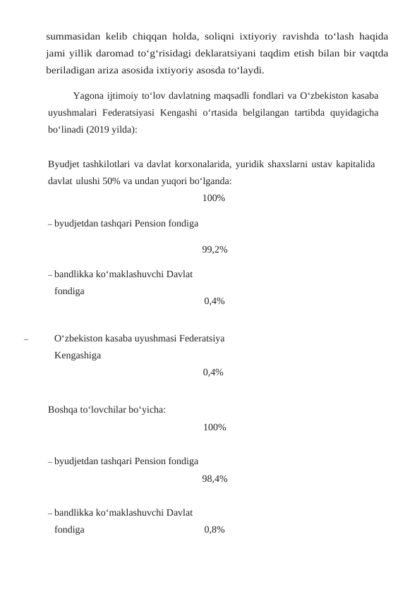 summasidan kelib chiqqan holda, soliqni ixtiyoriy ravishda to‘lash haqida
jami yillik daromad to‘g‘risidagi deklaratsiyani taqdim etish bilan bir vaqtda
beriladigan ariza asosida ixtiyoriy asosda to‘laydi.
Yagona ijtimoiy to‘lov davlatning maqsadli fondlari va O‘zbekiston kasaba
uyushmalari Federatsiyasi Kengashi o‘rtasida belgilangan tartibda quyidagicha
bo‘linadi (2019 yilda):
Byudjet tashkilotlari va davlat korxonalarida, yuridik shaxslarni ustav kapitalida 
davlat ulushi 50% va undan yuqori bo‘lganda:
– byudjetdan tashqari Pension fondiga
– bandlikka ko‘maklashuvchi Davlat 
fondiga
100%
99,2%
0,4%
–
O‘zbekiston kasaba uyushmasi Federatsiya 
Kengashiga
0,4%
Boshqa to‘lovchilar bo‘yicha:
– byudjetdan tashqari Pension fondiga
– bandlikka ko‘maklashuvchi Davlat 
fondiga
100%
98,4%
0,8%
