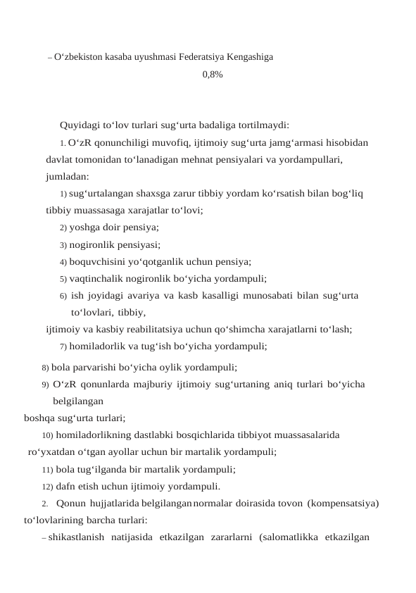 – O‘zbekiston kasaba uyushmasi Federatsiya Kengashiga
0,8%
Quyidagi to‘lov turlari sug‘urta badaliga tortilmaydi:
1. O‘zR qonunchiligi muvofiq, ijtimoiy sug‘urta jamg‘armasi hisobidan 
davlat tomonidan to‘lanadigan mehnat pensiyalari va yordampullari, 
jumladan:
1) sug‘urtalangan shaxsga zarur tibbiy yordam ko‘rsatish bilan bog‘liq 
tibbiy muassasaga xarajatlar to‘lovi;
2) yoshga doir pensiya;
3) nogironlik pensiyasi;
4) boquvchisini yo‘qotganlik uchun pensiya;
5) vaqtinchalik nogironlik bo‘yicha yordampuli;
6) ish joyidagi avariya va kasb kasalligi munosabati bilan sug‘urta 
to‘lovlari, tibbiy,
ijtimoiy va kasbiy reabilitatsiya uchun qo‘shimcha xarajatlarni to‘lash;
7) homiladorlik va tug‘ish bo‘yicha yordampuli;
8) bola parvarishi bo‘yicha oylik yordampuli;
9) O‘zR qonunlarda majburiy ijtimoiy sug‘urtaning aniq turlari bo‘yicha 
belgilangan
boshqa sug‘urta turlari;
10) homiladorlikning dastlabki bosqichlarida tibbiyot muassasalarida 
ro‘yxatdan o‘tgan ayollar uchun bir martalik yordampuli;
11) bola tug‘ilganda bir martalik yordampuli;
12) dafn etish uchun ijtimoiy yordampuli.
2. Qonun hujjatlarida belgilangannormalar doirasida tovon (kompensatsiya)
to‘lovlarining barcha turlari:
– shikastlanish natijasida etkazilgan zararlarni (salomatlikka etkazilgan

