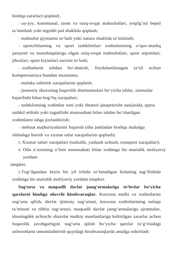 boshqa zararlar) qoplash;
– uy-joy,  kommunal,  taom va oziq-ovqat mahsulotlari,  yoqilg‘ini bepul
ta’minlash yoki tegishli pul shaklida qoplash;
– mahsulot qiymatini to‘lash yoki natura shaklida ta’minlash;
– sportchilarning va sport tashkilotlari xodimlarining o‘quv-mashq
jarayoni va musobaqalariga olgan oziq-ovqat mahsulotlari, sport anjomlari,
jihozlari, sport kiyimlari narxini to‘lash;
– xodimlarni 
ishdan 
bo‘shatish, 
foydalanilmagan 
ta’til 
uchun
kompensatsiya bundan mustasno;
– malaka oshirish xarajatlarini qoplash;
– jismoniy shaxsning fuqarolik shartnomalari bo‘yicha ishlar, xizmatlar 
bajarilishi bilan bog‘liq xarajatlari;
– tashkilotning xodimlar soni yoki shtatini qisqartirishi natijasida, qayta 
tashkil etilishi yoki tugatilishi munosabati bilan ishdan bo‘shatilgan 
xodimlarni ishga joylashtirish;
– mehnat majburiyatlarini bajarish (shu jumladan boshqa mahalga 
ishlashga borish va xizmat safar xarajatlarini qoplash).
3. Xizmat safari xarajatlari (sutkalik, yashash uchush, transport xarajatlari).
4. Oila a’zosining o‘limi munosabati bilan xodimga bir martalik moliyaviy 
yordam
miqdori.
5.Tug‘ilgandan keyin bir yil ichida to‘lanadigan bolaning tug‘ilishida
xodimga bir martalik moliyaviy yordam miqdori.
Sug‘urta  va  maqsadli  davlat  jamg‘armalariga  to‘lovlar  bo‘yicha
qarzlarni  hisobga oluvchi hisobvaraqlar.  Korxona  mulki  va xodimlarini
sug‘urta  qilish,  davlat  ijtimoiy sug‘urtasi,  korxona  xodimlarining  nafaqa
ta’minoti va tibbiy sug‘urtasi, maqsadli davlat jamg‘armalariga ajratmalar,
shuningdek uchinchi shaxslar mulkiy manfaatlariga keltirilgan zararlar uchun
fuqarolik javobgarligini sug‘urta qilish bo‘yicha qarzlar to‘g‘risidagi
axborotlarni umumlashtirish quyidagi hisobvaraqlarda amalga oshiriladi:
