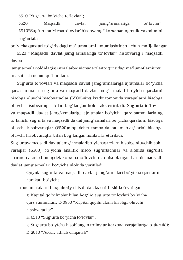 6510 “Sug‘urta bo‘yicha to‘lovlar”;
6520
 
“Maqsadli
 
davlat
 
jamg‘armalariga
 
to‘lovlar”.
6510“Sug‘urtabo‘yichato‘lovlar”hisobvarag‘ikorxonaningmulkivaxodimini
sug‘urtalash
bo‘yicha qarzlari to‘g‘risidagi ma’lumotlarni umumlashtirish uchun mo‘ljallangan.
6520 “Maqsadli davlat jamg‘armalariga to‘lovlar” hisobvarag‘i maqsadli
davlat
jamg‘armalarioldidagiajratmalarbo‘yichaqarzlarto‘g‘risidagima’lumotlarniumu
mlashtirish uchun qo‘llaniladi.
Sug‘urta to‘lovlari va maqsadli davlat jamg‘armalariga ajratmalar bo‘yicha
qarz summalari sug‘urta va maqsadli davlat jamg‘armalari bo‘yicha qarzlarni
hisobga oluvchi hisobvaraqlar (6500)ning kredit tomonida xarajatlarni hisobga
oluvchi hisobvaraqlar bilan bog‘langan holda aks ettiriladi. Sug‘urta to‘lovlari
va maqsadli davlat jamg‘armalariga ajratmalar bo‘yicha qarz summalarining
to‘lanishi sug‘urta va maqsadli davlat jamg‘armalari bo‘yicha qarzlarni hisobga
oluvchi hisobvaraqlar (6500)ning debet tomonida pul mablag‘larini hisobga
oluvchi hisobvaraqlar bilan bog‘langan holda aks ettiriladi.
Sug‘urtavamaqsadlidavlatjamg‘armalaribo‘yichaqarzlarnihisobgaoluvchihisob
varaqlar (6500) bo‘yicha analitik hisob sug‘urtachilar va alohida sug‘urta
shartnomalari, shuningdek korxona to‘lovchi deb hisoblangan har bir maqsadli
davlat jamg‘armalari bo‘yicha alohida yuritiladi.
Quyida sug‘urta va maqsadli davlat jamg‘armalari bo‘yicha qarzlarni 
harakati bo‘yicha
muoamalalarni buxgalteriya hisobida aks ettirilishi ko‘rsatilgan:
1) Kapital qo‘yilmalar bilan bog‘liq sug‘urta to‘lovlari bo‘yicha 
qarz summalari: D 0800 “Kapital quyilmalarni hisobga oluvchi 
hisobvaraqlar”
K 6510 “Sug‘urta bo‘yicha to‘lovlar”.
2) Sug‘urta bo‘yicha hisoblangan to‘lovlar korxona xarajatlariga o‘tkazildi:
D 2010 “Asosiy ishlab chiqarish”
