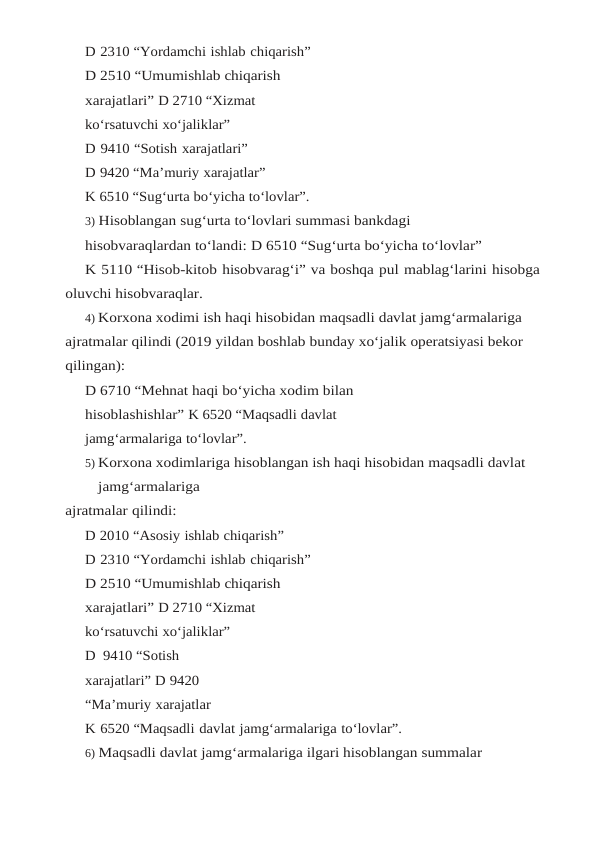 D 2310 “Yordamchi ishlab chiqarish”
D 2510 “Umumishlab chiqarish 
xarajatlari” D 2710 “Xizmat 
ko‘rsatuvchi xo‘jaliklar”
D 9410 “Sotish xarajatlari”
D 9420 “Ma’muriy xarajatlar”
K 6510 “Sug‘urta bo‘yicha to‘lovlar”.
3) Hisoblangan sug‘urta to‘lovlari summasi bankdagi 
hisobvaraqlardan to‘landi: D 6510 “Sug‘urta bo‘yicha to‘lovlar”
K 5110 “Hisob-kitob hisobvarag‘i” va boshqa pul mablag‘larini hisobga 
oluvchi hisobvaraqlar.
4) Korxona xodimi ish haqi hisobidan maqsadli davlat jamg‘armalariga 
ajratmalar qilindi (2019 yildan boshlab bunday xo‘jalik operatsiyasi bekor 
qilingan):
D 6710 “Mehnat haqi bo‘yicha xodim bilan 
hisoblashishlar” K 6520 “Maqsadli davlat 
jamg‘armalariga to‘lovlar”.
5) Korxona xodimlariga hisoblangan ish haqi hisobidan maqsadli davlat 
jamg‘armalariga
ajratmalar qilindi:
D 2010 “Asosiy ishlab chiqarish”
D 2310 “Yordamchi ishlab chiqarish”
D 2510 “Umumishlab chiqarish 
xarajatlari” D 2710 “Xizmat 
ko‘rsatuvchi xo‘jaliklar”
D  9410 “Sotish  
xarajatlari” D 9420 
“Ma’muriy xarajatlar
K 6520 “Maqsadli davlat jamg‘armalariga to‘lovlar”.
6) Maqsadli davlat jamg‘armalariga ilgari hisoblangan summalar 
