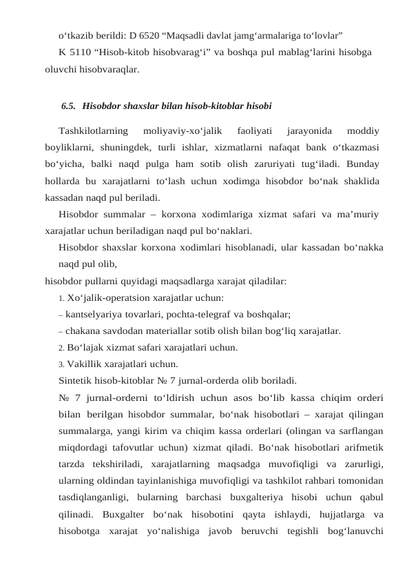 o‘tkazib berildi: D 6520 “Maqsadli davlat jamg‘armalariga to‘lovlar”
K 5110 “Hisob-kitob hisobvarag‘i” va boshqa pul mablag‘larini hisobga 
oluvchi hisobvaraqlar.
6.5. Hisobdor shaxslar bilan hisob-kitoblar hisobi
Tashkilotlarning 
moliyaviy-xo‘jalik 
faoliyati 
jarayonida 
moddiy
boyliklarni, shuningdek, turli  ishlar,  xizmatlarni  nafaqat  bank  o‘tkazmasi
bo‘yicha,  balki  naqd  pulga  ham  sotib  olish zaruriyati tug‘iladi. Bunday
hollarda bu xarajatlarni to‘lash uchun xodimga hisobdor bo‘nak shaklida
kassadan naqd pul beriladi.
Hisobdor summalar – korxona xodimlariga xizmat safari va ma’muriy
xarajatlar uchun beriladigan naqd pul bo‘naklari.
Hisobdor shaxslar korxona xodimlari hisoblanadi, ular kassadan bo‘nakka
naqd pul olib,
hisobdor pullarni quyidagi maqsadlarga xarajat qiladilar:
1. Xo‘jalik-operatsion xarajatlar uchun:
– kantselyariya tovarlari, pochta-telegraf va boshqalar;
– chakana savdodan materiallar sotib olish bilan bog‘liq xarajatlar.
2. Bo‘lajak xizmat safari xarajatlari uchun.
3. Vakillik xarajatlari uchun.
Sintetik hisob-kitoblar № 7 jurnal-orderda olib boriladi.
№ 7 jurnal-orderni to‘ldirish uchun asos bo‘lib kassa chiqim orderi
bilan berilgan hisobdor summalar, bo‘nak hisobotlari – xarajat qilingan
summalarga, yangi kirim va chiqim kassa orderlari (olingan va sarflangan
miqdordagi tafovutlar uchun) xizmat qiladi. Bo‘nak hisobotlari arifmetik
tarzda  tekshiriladi,  xarajatlarning  maqsadga  muvofiqligi  va zarurligi,
ularning oldindan tayinlanishiga muvofiqligi va tashkilot rahbari tomonidan
tasdiqlanganligi,  bularning  barchasi buxgalteriya  hisobi  uchun  qabul
qilinadi.  Buxgalter bo‘nak hisobotini qayta ishlaydi, hujjatlarga va
hisobotga xarajat yo‘nalishiga javob beruvchi tegishli bog‘lanuvchi
