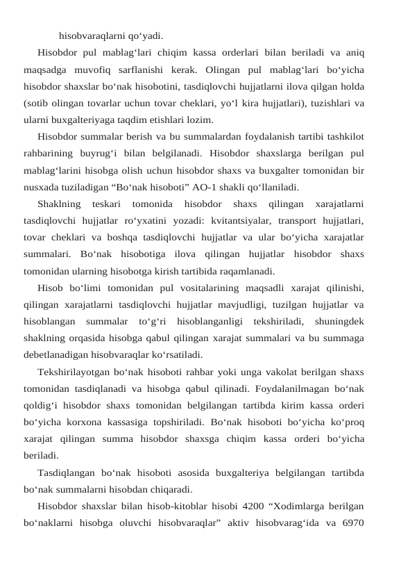 hisobvaraqlarni qo‘yadi.
Hisobdor pul mablag‘lari chiqim kassa orderlari bilan beriladi va aniq
maqsadga muvofiq sarflanishi  kerak.  Olingan  pul  mablag‘lari  bo‘yicha
hisobdor shaxslar bo‘nak hisobotini, tasdiqlovchi hujjatlarni ilova qilgan holda
(sotib olingan tovarlar uchun tovar cheklari, yo‘l kira hujjatlari), tuzishlari va
ularni buxgalteriyaga taqdim etishlari lozim.
Hisobdor summalar berish va bu summalardan foydalanish tartibi tashkilot
rahbarining buyrug‘i  bilan  belgilanadi.  Hisobdor  shaxslarga  berilgan  pul
mablag‘larini hisobga olish uchun hisobdor shaxs va buxgalter tomonidan bir
nusxada tuziladigan “Bo‘nak hisoboti” AO-1 shakli qo‘llaniladi.
Shaklning  teskari  tomonida  hisobdor  shaxs  qilingan  xarajatlarni
tasdiqlovchi  hujjatlar ro‘yxatini  yozadi:  kvitantsiyalar,  transport  hujjatlari,
tovar  cheklari va boshqa tasdiqlovchi hujjatlar  va  ular  bo‘yicha  xarajatlar
summalari.  Bo‘nak  hisobotiga  ilova  qilingan  hujjatlar hisobdor shaxs
tomonidan ularning hisobotga kirish tartibida raqamlanadi.
Hisob bo‘limi tomonidan pul vositalarining maqsadli xarajat qilinishi,
qilingan xarajatlarni  tasdiqlovchi hujjatlar mavjudligi, tuzilgan  hujjatlar  va
hisoblangan  summalar 
to‘g‘ri  hisoblanganligi  tekshiriladi,  shuningdek
shaklning orqasida hisobga qabul qilingan xarajat summalari va bu summaga
debetlanadigan hisobvaraqlar ko‘rsatiladi.
Tekshirilayotgan bo‘nak hisoboti rahbar yoki unga vakolat berilgan shaxs
tomonidan tasdiqlanadi va hisobga qabul qilinadi. Foydalanilmagan bo‘nak
qoldig‘i hisobdor  shaxs tomonidan belgilangan  tartibda kirim kassa  orderi
bo‘yicha korxona  kassasiga topshiriladi. Bo‘nak hisoboti bo‘yicha ko‘proq
xarajat  qilingan  summa  hisobdor  shaxsga  chiqim  kassa orderi bo‘yicha
beriladi.
Tasdiqlangan bo‘nak hisoboti asosida buxgalteriya belgilangan tartibda
bo‘nak summalarni hisobdan chiqaradi.
Hisobdor shaxslar bilan hisob-kitoblar hisobi 4200 “Xodimlarga berilgan
bo‘naklarni hisobga  oluvchi  hisobvaraqlar”  aktiv  hisobvarag‘ida  va  6970
