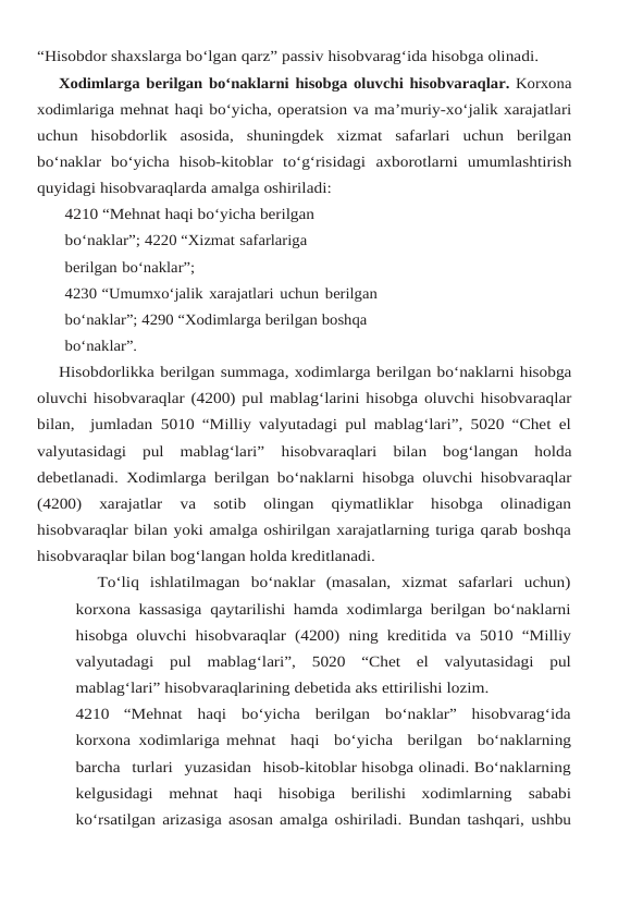“Hisobdor shaxslarga bo‘lgan qarz” passiv hisobvarag‘ida hisobga olinadi.
Xodimlarga berilgan bo‘naklarni hisobga oluvchi hisobvaraqlar. Korxona
xodimlariga mehnat haqi bo‘yicha, operatsion va ma’muriy-xo‘jalik xarajatlari
uchun hisobdorlik asosida, shuningdek  xizmat  safarlari  uchun  berilgan
bo‘naklar  bo‘yicha  hisob-kitoblar  to‘g‘risidagi axborotlarni umumlashtirish
quyidagi hisobvaraqlarda amalga oshiriladi:
4210 “Mehnat haqi bo‘yicha berilgan 
bo‘naklar”; 4220 “Xizmat safarlariga 
berilgan bo‘naklar”;
4230 “Umumxo‘jalik xarajatlari uchun berilgan 
bo‘naklar”; 4290 “Xodimlarga berilgan boshqa 
bo‘naklar”.
Hisobdorlikka berilgan summaga, xodimlarga berilgan bo‘naklarni hisobga
oluvchi hisobvaraqlar (4200) pul mablag‘larini hisobga oluvchi hisobvaraqlar
bilan,  jumladan 5010 “Milliy valyutadagi pul mablag‘lari”, 5020 “Chet el
valyutasidagi  pul  mablag‘lari” hisobvaraqlari bilan bog‘langan holda
debetlanadi. Xodimlarga berilgan bo‘naklarni hisobga oluvchi hisobvaraqlar
(4200)  xarajatlar  va  sotib  olingan  qiymatliklar  hisobga  olinadigan
hisobvaraqlar bilan yoki amalga oshirilgan xarajatlarning turiga qarab boshqa
hisobvaraqlar bilan bog‘langan holda kreditlanadi.
To‘liq  ishlatilmagan  bo‘naklar  (masalan,  xizmat  safarlari  uchun)
korxona kassasiga qaytarilishi hamda xodimlarga berilgan bo‘naklarni
hisobga oluvchi hisobvaraqlar  (4200) ning kreditida va 5010 “Milliy
valyutadagi pul mablag‘lari”, 5020 “Chet el valyutasidagi pul
mablag‘lari” hisobvaraqlarining debetida aks ettirilishi lozim.
4210 “Mehnat haqi bo‘yicha berilgan bo‘naklar” hisobvarag‘ida
korxona xodimlariga mehnat  haqi  bo‘yicha  berilgan  bo‘naklarning
barcha  turlari  yuzasidan  hisob-kitoblar hisobga olinadi. Bo‘naklarning
kelgusidagi  mehnat  haqi  hisobiga  berilishi  xodimlarning sababi
ko‘rsatilgan arizasiga asosan amalga oshiriladi. Bundan tashqari, ushbu
