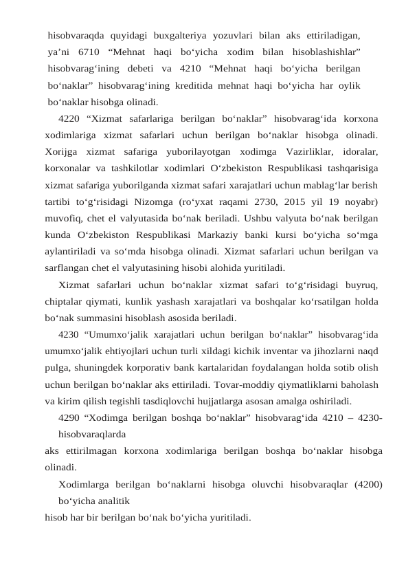 hisobvaraqda quyidagi  buxgalteriya  yozuvlari  bilan  aks  ettiriladigan,
ya’ni  6710  “Mehnat  haqi  bo‘yicha xodim bilan hisoblashishlar”
hisobvarag‘ining debeti va 4210 “Mehnat haqi bo‘yicha berilgan
bo‘naklar” hisobvarag‘ining kreditida mehnat haqi bo‘yicha har oylik
bo‘naklar hisobga olinadi.
4220 “Xizmat safarlariga berilgan bo‘naklar” hisobvarag‘ida korxona
xodimlariga xizmat safarlari  uchun  berilgan  bo‘naklar  hisobga  olinadi.
Xorijga  xizmat  safariga  yuborilayotgan xodimga Vazirliklar, idoralar,
korxonalar va tashkilotlar xodimlari O‘zbekiston Respublikasi tashqarisiga
xizmat safariga yuborilganda xizmat safari xarajatlari uchun mablag‘lar berish
tartibi  to‘g‘risidagi  Nizomga  (ro‘yxat  raqami  2730,  2015  yil  19  noyabr)
muvofiq, chet el valyutasida bo‘nak beriladi. Ushbu valyuta bo‘nak berilgan
kunda O‘zbekiston Respublikasi Markaziy  banki  kursi  bo‘yicha  so‘mga
aylantiriladi va so‘mda hisobga olinadi. Xizmat safarlari uchun berilgan va
sarflangan chet el valyutasining hisobi alohida yuritiladi.
Xizmat  safarlari  uchun  bo‘naklar  xizmat  safari  to‘g‘risidagi  buyruq,
chiptalar qiymati, kunlik yashash xarajatlari va boshqalar ko‘rsatilgan holda
bo‘nak summasini hisoblash asosida beriladi.
4230  “Umumxo‘jalik  xarajatlari  uchun  berilgan  bo‘naklar”  hisobvarag‘ida
umumxo‘jalik ehtiyojlari uchun turli xildagi kichik inventar va jihozlarni naqd
pulga, shuningdek korporativ bank kartalaridan foydalangan holda sotib olish
uchun berilgan bo‘naklar aks ettiriladi. Tovar-moddiy qiymatliklarni baholash
va kirim qilish tegishli tasdiqlovchi hujjatlarga asosan amalga oshiriladi.
4290 “Xodimga berilgan boshqa bo‘naklar” hisobvarag‘ida 4210 – 4230-
hisobvaraqlarda
aks ettirilmagan korxona xodimlariga berilgan boshqa bo‘naklar  hisobga
olinadi.
Xodimlarga berilgan bo‘naklarni hisobga oluvchi hisobvaraqlar (4200)
bo‘yicha analitik
hisob har bir berilgan bo‘nak bo‘yicha yuritiladi.
