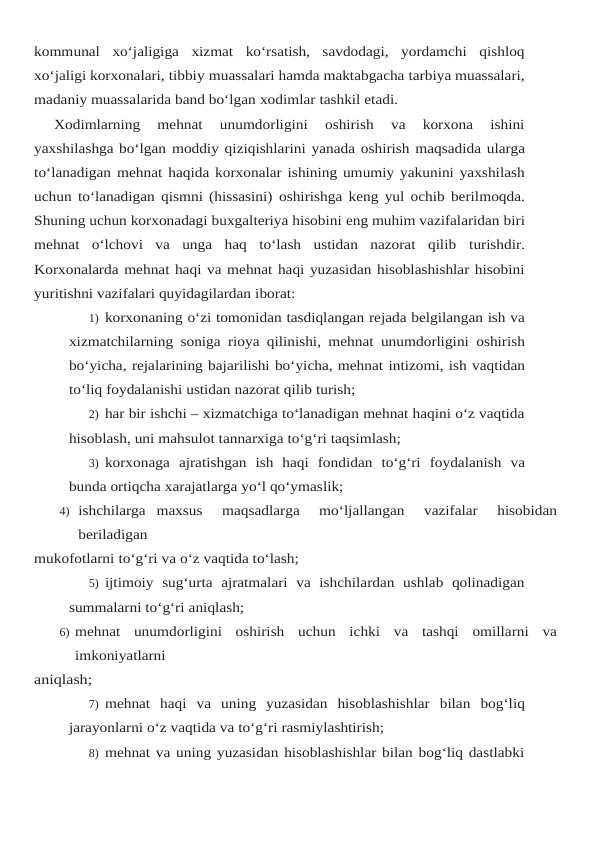 kommunal xo‘jaligiga  xizmat  ko‘rsatish,  savdodagi,  yordamchi  qishloq
xo‘jaligi korxonalari, tibbiy muassalari hamda maktabgacha tarbiya muassalari,
madaniy muassalarida band bo‘lgan xodimlar tashkil etadi.
Xodimlarning  mehnat  unumdorligini  oshirish  va  korxona  ishini
yaxshilashga bo‘lgan moddiy qiziqishlarini yanada oshirish maqsadida ularga
to‘lanadigan mehnat haqida korxonalar ishining umumiy yakunini yaxshilash
uchun to‘lanadigan qismni (hissasini) oshirishga keng yul ochib berilmoqda.
Shuning uchun korxonadagi buxgalteriya hisobini eng muhim vazifalaridan biri
mehnat  o‘lchovi  va  unga  haq  to‘lash  ustidan  nazorat  qilib turishdir.
Korxonalarda mehnat haqi va mehnat haqi yuzasidan hisoblashishlar hisobini
yuritishni vazifalari quyidagilardan iborat:
1) korxonaning o‘zi tomonidan tasdiqlangan rejada belgilangan ish va
xizmatchilarning soniga rioya qilinishi, mehnat unumdorligini oshirish
bo‘yicha, rejalarining bajarilishi bo‘yicha, mehnat intizomi, ish vaqtidan
to‘liq foydalanishi ustidan nazorat qilib turish;
2) har bir ishchi – xizmatchiga to‘lanadigan mehnat haqini o‘z vaqtida
hisoblash, uni mahsulot tannarxiga to‘g‘ri taqsimlash;
3) korxonaga ajratishgan ish haqi fondidan to‘g‘ri foydalanish va
bunda ortiqcha xarajatlarga yo‘l qo‘ymaslik;
4) ishchilarga maxsus   maqsadlarga   mo‘ljallangan   vazifalar   hisobidan
beriladigan
mukofotlarni to‘g‘ri va o‘z vaqtida to‘lash;
5) ijtimoiy  sug‘urta  ajratmalari  va  ishchilardan  ushlab  qolinadigan
summalarni to‘g‘ri aniqlash;
6) mehnat unumdorligini oshirish uchun ichki va tashqi omillarni va
imkoniyatlarni
aniqlash;
7) mehnat haqi va uning yuzasidan hisoblashishlar bilan bog‘liq
jarayonlarni o‘z vaqtida va to‘g‘ri rasmiylashtirish;
8) mehnat va uning yuzasidan hisoblashishlar bilan bog‘liq dastlabki
